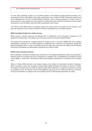 Item 4. Information On The Telecom Italia Group                                                Regulation




our view, been mistakenly treated as an incumbent operator in the market for digital terrestrial networks. As a
consequence Telecom Italia Media will be able to participate only in tender B (2 DVB-T Networks) together with
Rai and Mediaset and in Lotto C (1 DVB-H/DVB-T2) Network, while it cannot participate in Tender A, which is
being reserved to new entrants and minor operators, including Sky Italia, following the decision of the European
Commission on July 20, 2010 to allow Sky Italia to participate in such tender.

The Telecom Italia Media Group has appealed against the above decision and against the EU Decision, with
particular reference to the erroneous treatment of Telecom Italia Media as an incumbent operator.


PNAF and digital dividend for mobile services
AGCom issued a decision approving the National Plan of Assignment of the Frequencies necessary for the
assignment of frequencies in the digital switch off areas as well as for the DVB-T Digital Dividend.

This decision also provides for a Digital Dividend for mobile service in the band 790-862 MHz after analogue
broadcasting is switched off. The Italian Budget Law establishes that a tender for such frequencies should take
place by September 2011, in order to guarantee the right of usage after such switch off. AGCom and the Ministry
of Economic Development are taking steps to guarantee such tender by 2011.


Market 18 (co-location services)
RAI and Mediaset, identified as holding a joint dominance in the analogue broadcasting market, have published a
Reference Offer for co-location services of transmitters on analogue sites, as established by the AGCom decision
of April 2008, on “market 18”. The Reference Offers could establish a benchmark for co-location prices for digital
sites.

AGCom, in March 2009, launched a new market analysis of the market for transmission networks. Following a
public consultation, which was concluded in October 2010, AGCom published its analysis on February 19, 2011.
The analysis concluded that the market for National digital DVB-T Networks is competitive and does not need to
be regulated ex-ante. The Decision confirms the obligations previously set for a Reference Offer for co-location
services of transmitters on analogue sites until complete switch off will take place (December 31, 2012).




                                                           65
 