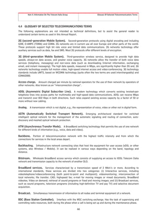Item 4. Information On The Telecom Italia Group                      Glossary Of Selected Telecommunications Terms




4.4   GLOSSARY OF SELECTED TELECOMMUNICATIONS TERMS
The following explanations are not intended as technical definitions, but to assist the general reader to
understand certain terms as used in this Annual Report.

2G (second-generation Mobile System). Second-generation protocols using digital encoding and including
GSM, D-AMPS (TDMA) and CDMA. 2G networks are in current use all over Europe and other parts of the world.
These protocols support high bit rate voice and limited data communications. 2G networks technology offer
auxiliary services such as data, fax and SMS. Most 2G protocols offer different levels of encryption.

3G (third-generation Mobile System). Third-generation wireless service, designed to provide high data
speeds, always-on data access, and greater voice capacity. 3G networks allow the transfer of both voice data
services (telephony, messaging) and non-voice data (such as downloading Internet information, exchanging
email, and instant messaging). The high data speeds, measured in Mbps, are significantly higher than 2G and, 3G
networks technology enable full motion video, high-speed internet access and video-conferencing. 3G technology
standards include UMTS, based on WCDMA technology (quite often the two terms are used interchangeably) and
CDMA2000.

Access charge. Amount charged per minute by national operators for the use of their network by operators of
other networks. Also known as an “interconnection charge”.

ADSL (Asymmetric Digital Subscriber Line). A modem technology which converts existing twisted-pair
telephone lines into access paths for multimedia and high-speed data communications. ADSL can receive Mbps
and transmit over 832 Kbps in both directions. Such rates expand existing access capacity by a factor of 50 or
more without new cabling.

Analog.     A transmission which is not digital, e.g., the representation of voice, video or other not in digital form.

ASTN (Automatically Switched Transport Network). Emerging architectural standard for switched
intelligent optical network for the management of the automatic signaling and routing of connection, auto-
discovery and meshed optical network protection.

ATM (Asynchronous Transfer Mode). A BroadBand switching technology that permits the use of one network
for different kinds of information (e.g., voice, data and video).

Backbone. Portion of telecommunication network with the highest traffic intensity and from which the
connections for services in the local areas depart.

Backhauling. Infrastructure network connecting sites that host the equipment for user access (xDSL or other
systems, also Wireless / Mobile). It can be realized in various ways depending on the band, topology and
distance.

Bitstream. Wholesale BroadBand access service which consists of supplying an access to XDSL Telecom Italia
network and transmission capacity to the network of another OLO.

BroadBand services. Services characterized by a transmission speed of 2 Mbit/s or more. According to
international standards, these services are divided into two categories: (i) Interactive services, including
videotelephone/videoconferencing (both point-to-point and multipoint); videomonitoring; interconnection of
local networks; file transfer; CAD; highspeed fax; e-mail for moving images or mixed documents; BroadBand
videotex; Video on demand; retrieval of sound programs or fixed and moving images; and (ii) Broadcast services,
such as sound programs, television programs (including high-definition TV and pay TV) and selective document
acquisition.

Broadcast.      Simultaneous transmission of information to all nodes and terminal equipment of a network.

BSC (Base Station Controller). Interface with the MSC switching exchange. Has the task of supervising and
controlling radio resources, both during the phase when a call is being set up and during the maintenance phase.

                                                            66
 