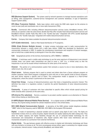 Item 4. Information On The Telecom Italia Group                       Glossary Of Selected Telecommunications Terms




BSS (Business Support System). The system used by network operators to manage business operations such
as billing, sales management, customer-service management and customer databases. A type of Operations
Support System (OSS).

BTS (Base Transceiver Station). Radio base station which sends the GSM radio signal via the antenna to
cover an area (cell) and coordinates one or more radio transceivers (TRX).

Bundle. Commercial offer including different telecommunication services (voice, BroadBand internet, IPTV,
other) by an operator under the same brand. Bundle Dual Play offer includes fixed telecommunication services and
BroadBand internet; bundle Triple Play offer is the “bundle dual play” integrated with IPTV; bundle Quadruple
Play offer is the “bundle triple play” integrated with mobile telecommunication services.

Carrier.     Company that makes available the physical telecommunication network.

CATV (Cable television).            Cable or fiber-based distribution of TV programs.

CDMA (Code Division Multiple Access). A digital wireless technology used in radio communication for
transmission between a mobile phone and a radio base station. CDMA was developed by Qualcomm, and
commercially introduced in 1995. It enables the simultaneous transmission and reception of several messages,
each of which has a coded identity to distinguish it from the other messages.

Cell.   Geographical portion of the territory illuminated by a BTS: 900MHz / 1800MHz.

Cellular. A technique used in mobile radio technology to use the same spectrum of frequencies in one network
multiple times. Low power radio transmitters are used to cover a “cell” (i.e., a limited area) so that the
frequencies in use can be reused without interference for other parts of the network.

Channel. The portion of a communications system that connects a source to one or more destinations. Also
called circuit, line, link or path.

Client server. Software program that is used to contact and obtain data from a Server software program on
another computer. Each Client program is designed to work with one or more specific kinds of Server programs,
and each Server requires a specific kind of Client. This configuration model is opposed to a Peer-to-Peer
configuration, where the contact is performed on the same level.

Closed User Group. A group of telecommunications users that share a longstanding economic interest. This
definition has arisen in a regulatory context; it permits the partial liberalization of some telecommunications
services.

Community. A group of customers who have subscribed to specific offers which include special pricing for
traffic towards other customers of the same telco.

CPS (Carrier Pre-selection). Permits a customer to pre-select another operator as an alternative to Telecom
Italia without dialing an identifying code.

D-AMPS (Digital-Advanced Mobile Phone Service). It is a digital version of AMPS (Advanced Mobile Phone
Service), the original analog standard for cellular telephone service in the United States.

DCS 1800 (Digital Communication System). A derivative of the GSM cellular mobile telephone standard.
“1800” refers to the frequency used of 1800 MHz. DCS 1800 is the European PCN standard.

Digital. A mode of representing a physical variable such as speech using digits 0 and 1 only. The digits are
transmitted in binary form as a series of pulses. Digital networks are rapidly replacing the older analog ones. They
allow for higher capacity and higher flexibility through the use of computer-related technology for the
transmission and manipulation of telephone calls. Digital systems offer lower noise interference and can
incorporate encryption as a protection from external interference.

Digital divide. The gap between people with effective access to digital and information technology and those
with very limited or no access at all. The term encompasses among others: gaps in ownership of or regular access
to a computer, internet access—today primarily BroadBand, and related skills.

                                                              67
 