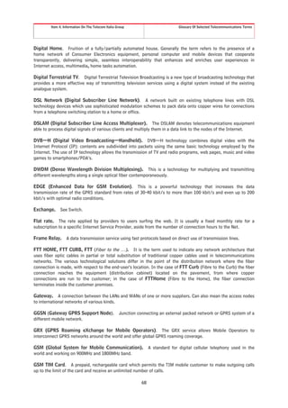 Item 4. Information On The Telecom Italia Group                           Glossary Of Selected Telecommunications Terms




Digital Home. Fruition of a fully/partially automated house. Generally the term refers to the presence of a
home network of Consumer Electronics equipment, personal computer and mobile devices that cooperate
transparently, delivering simple, seamless interoperability that enhances and enriches user experiences in
Internet access, multimedia, home tasks automation.

Digital Terrestrial TV. Digital Terrestrial Television Broadcasting is a new type of broadcasting technology that
provides a more effective way of transmitting television services using a digital system instead of the existing
analogue system.

DSL Network (Digital Subscriber Line Network). A network built on existing telephone lines with DSL
technology devices which use sophisticated modulation schemes to pack data onto copper wires for connections
from a telephone switching station to a home or office.

DSLAM (Digital Subscriber Line Access Multiplexer). The DSLAM denotes telecommunications equipment
able to process digital signals of various clients and multiply them in a data link to the nodes of the Internet.

DVB—H (Digital Video Broadcasting—Handheld). DVB—H technology combines digital video with the
Internet Protocol (IP): contents are subdivided into packets using the same basic technology employed by the
Internet. The use of IP technology allows the transmission of TV and radio programs, web pages, music and video
games to smartphones/PDA’s.

DWDM (Dense Wavelength Division Multiplexing). This is a technology for multiplying and transmitting
different wavelengths along a single optical fiber contemporaneously.

EDGE (Enhanced Data for GSM Evolution). This is a powerful technology that increases the data
transmission rate of the GPRS standard from rates of 30-40 kbit/s to more than 100 kbit/s and even up to 200
kbit/s with optimal radio conditions.

Exchange.     See Switch.

Flat rate. The rate applied by providers to users surfing the web. It is usually a fixed monthly rate for a
subscription to a specific Internet Service Provider, aside from the number of connection hours to the Net.

Frame Relay.      A data transmission service using fast protocols based on direct use of transmission lines.

FTT HOME, FTT CURB, FTT (Fiber to the …). It is the term used to indicate any network architecture that
uses fiber optic cables in partial or total substitution of traditional copper cables used in telecommunications
networks. The various technological solutions differ in the point of the distribution network where the fiber
connection is made, with respect to the end-user’s location. In the case of FTT Curb (Fibre to the Curb) the fiber
connection reaches the equipment (distribution cabinet) located on the pavement, from where copper
connections are run to the customer; in the case of FTTHome (Fibre to the Home), the fiber connection
terminates inside the customer premises.

Gateway. A connection between the LANs and WANs of one or more suppliers. Can also mean the access nodes
to international networks of various kinds.

GGSN (Gateway GPRS Support Node).                   Junction connecting an external packed network or GPRS system of a
different mobile network.

GRX (GPRS Roaming eXchange for Mobile Operators). The GRX service allows Mobile Operators to
interconnect GPRS networks around the world and offer global GPRS roaming coverage.

GSM (Global System for Mobile Communication).                       A standard for digital cellular telephony used in the
world and working on 900MHz and 1800MHz band.

GSM TIM Card. A prepaid, rechargeable card which permits the TIM mobile customer to make outgoing calls
up to the limit of the card and receive an unlimited number of calls.

                                                               68
 