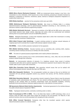 Item 4. Information On The Telecom Italia Group                        Glossary Of Selected Telecommunications Terms




MEMS (Micro-Electro-Mechanical Systems). MEMS are miniaturized devices ranging in size from a few
micrometers to a few millimeters, which execute one or more monitoring, processing or actuation functions by
deploying a combination of electronic, mechanical, optical, chemical or biological components integrated on a
usually silicon hybrid circuit.

MGW (Media GateWay).            Junction for the connections which carry user traffic.

MMDS (Multichannel Multipoint Distribution Service). Also known as Wireless Cable is a wireless
telecommunications technology, used for general-purpose broadband networking or, more commonly, as an
alternative method of cable television programming reception.

MMS (Mobile Multimedia Services). Represent an evolution of the SMS and the EMS service using various
mono-medial elements (text, design, photos, video-clips and audio), which are synchronized and combined
allowing them to be packed together and sent to GSM-GPRS platforms.

Modem. Modulator/Demodulator. A device that modulates digital data to allow their transmission on analog
channels, generally consisting of telephone lines.

MPLS (Multi Protocol Label Switching). A packet switching protocol to optimize network behaviors of
mapping Layer3 end-to-end data flow to Layer2 traffic between adjacent network nodes.

MS SPRING.      A form of traffic protection mechanism for the equipment.

MSC (Mobile Switching Center). Executes functions such as controlling calls, switching traffic, taxation,
controlling network interfaces and acts as an interface with other networks.

MSP.    The name of a general purpose programmable switch made by Redcom Laboratories.

Multimedia. A service involving two or more communications media (e.g., voice, video, text, etc.) and hybrid
products created through their interaction.

Network. An interconnected collection of elements. In a telephone network, these consist of switches
connected to each other and to customer equipment. The transmission equipment may be based on fibre optic or
metallic cable or point to point radio connections.

NGAN (New Generation Access Network). New generation network access that can be realized with
different technological solutions, typically fiber optic and VDSL pairs.

NGNs (Non-Geographic Numbers). The non-geographic numbers are unique as they are by definition not
associated with any particular geographic location (e.g. premium rate services, toll free, directory assistance
services).

NGN2 (Next Generation Network). New generation network created by Telecom Italia to meet the demands
of corporates, public administrations and citizens. The new network architecture guarantees an infrastructure
designed to face multiple offers by increasing customisation levels and bandwidth availability, removing
bandwidth limits and providing an impressive capacity along with a wide selection of access systems.

NNI Agreements (Network Node Interface Agreements).                Contractual agreements for the interface between
two public network pieces of equipment (“NNI”).

Node. Topological network junction, commonly a switching center or station.

Node B (counterpart of BTS in GSM). This is the Radio Base Station in UMTS technology which, via an
antenna, sends the UMTS radio signal which creates the coverage of the cell (typically 3 for Node B). It also
performs functions which are strictly associated with managing the radio connection.

OLOs (Other Licensed Operators). Companies other than the incumbent operator which operate
telecommunications systems in a national market.

                                                           70
 