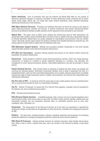 Item 4. Information On The Telecom Italia Group                      Glossary Of Selected Telecommunications Terms




Online advertising. Form of promotion that uses the Internet and World Wide Web for the purpose of
delivering marketing messages to customers. Examples of online advertising include contextual ads on search
engine results pages, banner ads, rich media ads, social network advertising, online classified advertising,
advertising networks and e-mail marketing.

ONP (Open Network Provision). Principles and conditions laid down by the EU for access to and usage of
public telecommunications networks and services. A network architecture that permits telecommunications
services to be offered on facilities of public operators and for equipment to be connected to such networks.

Optical fiber. Thin glass, silica or plastic wires, building the interstructure base for data transmission. An
optical fiber cable contains several individual fibers, and each of them is capable of driving a signal (light impulse)
at illimited bandwidth. Optical fibers are usually employed for long-distance communication: they can transfer
“heavy” data loads, and the signal reaches the recipient, protected from possible disturbances along the way. The
driving capacity of optical fibers is higher than the traditional cable ones.

OSS (Operations Support System). Methods and procedures (whether mechanized or not) which directly
support the daily operation of the telecommunications infrastructure.

OTT (Over the Top) players. Operators offering contents and services on the internet without owning the
proprietary TLC network infrastructure.

Outsourcing. Hiring outsiders to perform various telecommunications services, which may include planning,
construction, or hosting of a network or specific equipment belonging to a company, and, ultimately, the
management of entire telecommunications systems. Value-added applications may also be provided in various
sectors.

Packet-Switched Services. Data services based on parceling or breaking the data stream into packets and
switching the individual packets. Information transmitted (whether voice or data) is segmented into cells of a
standardized length, which are then transmitted independently of one another, allowing maximization of available
capacity and usage of single transmission path for multiple communications. The cells are then reassembled upon
reaching their destination.

Pay-Per-View or PPV. A system by which the viewer pays to see a single program (such as a sporting event,
film or concert) at the moment at which it is transmitted or broadcast.

Pay TV. Paid-for TV channels. To receive Pay TV or Pay-Per-View programs, a decoder must be connected to
the television set, and a conditional access system.

PCS.    Personal communications services.

PDA (Personal Digital Assistant). A handheld computer with a memory size up to several megabytes and a
touch-sensitive screen, often using a stylus to input data. The PDA is mainly used for calendar, address book and
memoranda functions, but can incorporate advanced office or multimedia functions such as voice calls,
messaging, video, mp3 player, etc.

Penetration. The measurement of the take-up of services. As of any date, the penetration is calculated by
dividing the number of subscribers by the population to which the service is available and multiplying the quotient
by 100.

Platform. The total input, including hardware, software, operating equipment and procedures, for producing
(production platform) or managing (management platform) a particular service (service platform).

POP (Point Of Presence). Internet provider locations for network connection, often through dial-up phone
lines. When a Pop is within a specific local area, users can connect to the Internet by dialing a local phone
number.



                                                           71
 