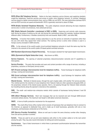 Item 4. Information On The Telecom Italia Group                         Glossary Of Selected Telecommunications Terms




POTS (Plain Old Telephone Service). Refers to the basic telephony service (homes use) supplying standard,
single-line telephones, fixed-line services and access to public voice telephony network. In contrast, telephone
services based on digital communications lines, such as ISDN, are not POTS. The main distinctions between POTS
and non-POTS services are speed and bandwidth. POTS is generally restricted to about 52 Kbps.

PSTN (Public Switched Telephone Network). The public telephone network delivering the basic telephone
service and, in certain circumstances, more advanced services.

RNC (Radio Network Controller—counterpart of BSC in GSM). Supervises and controls radio resources,
both during the phase of setting up the call, and during the maintenance phase (for example, handover between
different cells). Furthermore, it handles connectivity from and towards: Node B, MSC*, and other RNC.

Roaming. A function that enables wireless subscribers to use the service on networks of operators other than
the one with which they signed their initial contract. The roaming service is active when wireless is used in a
foreign country (included in GSM network).

RTG. Is the network of the world’s public circuit-switched telephone networks in much the same way that the
Internet is the network of the world’s public IP-based packet-switched networks.

SDH Standard (Synchronous Digital Hierarchy).                The European standard for high-speed digital transmission.

SDSL (Symmetrical Digital Subscriber Line).               Also known as HDSL.

Service Exposure.       The opening of selected proprietary telecommunication networks and IT capabilities to
third parties.

Service Provider. The party that provides end users and content providers with a range of services, including a
proprietary, exclusive or third-party service center.

SGT (Transit exchange interconnection level for telephone traffic).               Transit Exchange for telephone traffic
carriage, routing and transmission.

SGU (Local exchange interconnection level for telephone traffic).                 Local Exchange for telephone traffic
carriage, routing and transmission.

Shared Access. Methods of shared access, through the user’s duplex cable, with another TLC service provider.
This method permits the retention of voice telephony from Telecom Italia (or other operators) alongside ADSL on
the proprietary network of the shared access operator, that is, not passing through the Telecom Italia networks
but travelling directly along the operator’s channels at the substation.

SME. The small- and medium-size enterprise market which consists of businesses having between 3 and 50
employees.

SMS (Short Message Service). Short text messages that can be received and sent through GSM-network
connected cellular phones. The maximum text length is 160 alpha-numerical characters.

SNCP. A form of traffic protection mechanism for the equipment.

SOHO. The small office/home office market which consists of businesses that use telephone lines to connect to
the Internet, as opposed to dedicated lines, and is made up of small businesses, generally with one or two
employees, and businesses conducted out of the home.

SPP (Service Provider Portability).             Allows an end user to retain the same directory number after changing
from one service provider to another.

Switch. These are used to set up and route telephone calls either to the number called or to the next switch
among the path. They may also record information for billing and control purposes.

Synchronous. Type of data transmission in which there is permanent synchronization between the transmitter
and the receiver.

                                                              72
 