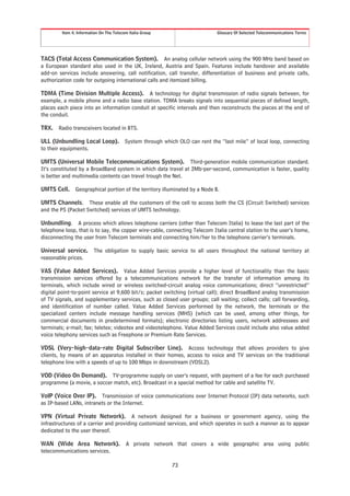 Item 4. Information On The Telecom Italia Group                     Glossary Of Selected Telecommunications Terms




TACS (Total Access Communication System). An analog cellular network using the 900 MHz band based on
a European standard also used in the UK, Ireland, Austria and Spain. Features include handover and available
add-on services include answering, call notification, call transfer, differentiation of business and private calls,
authorization code for outgoing international calls and itemized billing.

TDMA (Time Division Multiple Access). A technology for digital transmission of radio signals between, for
example, a mobile phone and a radio base station. TDMA breaks signals into sequential pieces of defined length,
places each piece into an information conduit at specific intervals and then reconstructs the pieces at the end of
the conduit.

TRX. Radio transceivers located in BTS.

ULL (Unbundling Local Loop). System through which OLO can rent the “last mile” of local loop, connecting
to their equipments.

UMTS (Universal Mobile Telecommunications System). Third-generation mobile communication standard.
It’s constituted by a BroadBand system in which data travel at 2Mb-per-second, communication is faster, quality
is better and multimedia contents can travel trough the Net.

UMTS Cell.      Geographical portion of the territory illuminated by a Node B.

UMTS Channels. These enable all the customers of the cell to access both the CS (Circuit Switched) services
and the PS (Packet Switched) services of UMTS technology.

Unbundling. A process which allows telephone carriers (other than Telecom Italia) to lease the last part of the
telephone loop, that is to say, the copper wire-cable, connecting Telecom Italia central station to the user’s home,
disconnecting the user from Telecom terminals and connecting him/her to the telephone carrier’s terminals.

Universal service.       The obligation to supply basic service to all users throughout the national territory at
reasonable prices.

VAS (Value Added Services). Value Added Services provide a higher level of functionality than the basic
transmission services offered by a telecommunications network for the transfer of information among its
terminals, which include wired or wireless switched-circuit analog voice communications; direct “unrestricted”
digital point-to-point service at 9,600 bit/s; packet switching (virtual call); direct BroadBand analog transmission
of TV signals, and supplementary services, such as closed user groups; call waiting; collect calls; call forwarding,
and identification of number called. Value Added Services performed by the network, the terminals or the
specialized centers include message handling services (MHS) (which can be used, among other things, for
commercial documents in predetermined formats); electronic directories listing users, network addressees and
terminals; e-mail; fax; teletex; videotex and videotelephone. Value Added Services could include also value added
voice telephony services such as Freephone or Premium Rate Services.

VDSL (Very-high-data-rate Digital Subscriber Line). Access technology that allows providers to give
clients, by means of an apparatus installed in their homes, access to voice and TV services on the traditional
telephone line with a speeds of up to 100 Mbps in downstream (VDSL2).

VOD (Video On Demand). TV-programme supply on user’s request, with payment of a fee for each purchased
programme (a movie, a soccer match, etc). Broadcast in a special method for cable and satellite TV.

VoIP (Voice Over IP). Transmission of voice communications over Internet Protocol (IP) data networks, such
as IP-based LANs, intranets or the Internet.

VPN (Virtual Private Network). A network designed for a business or government agency, using the
infrastructures of a carrier and providing customized services, and which operates in such a manner as to appear
dedicated to the user thereof.

WAN (Wide Area Network).                  A private network that covers a wide geographic area using public
telecommunications services.

                                                           73
 