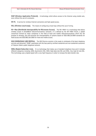 Item 4. Information On The Telecom Italia Group                          Glossary Of Selected Telecommunications Terms




WAP (Wireless Application Protocol).                 A technology which allows access to the Internet using mobile sets,
even without the use of a computer.

WI-FI.   A service for wireless Internet connection and high speed access.

WLL (Wireless Local Loop). The means of configuring a local loop without the use of wiring.

Wi—Max (Worldwide Interoperability for Microwave Access). The Wi—MAX—is a technology that allows
wireless access to BroadBand telecommunications networks. It is defined by the Wi—MAX Forum, a global
consortium formed by major companies in the field of fixed and mobile telecommunications which has the
purpose to develop, test and promote the interoperability of systems based on IEEE 802.16-2004 standards for
fixed access and IEEE.802.16e-2005 for fixed and mobile access.

WLR (WHOLESALE LINE RENTAL). The WLR Service consists in the resale to wholesale of the basic telephony
services and advanced “ISDN” associated with the fees paid by certified residential and non-residential customers
of Telecom Italia’s public telephone network.

XDSL (Digital Subscriber Line). It is a technology that makes use of standard telephone lines and it includes
different categories including: ADSL Asymmetric DSL, HDSL High-data-rate DSL and VDSL, Very high bit rate DSL.
This technology uses a digital signal with a very high frequency in order to increase the data transfer rate.




                                                               74
 