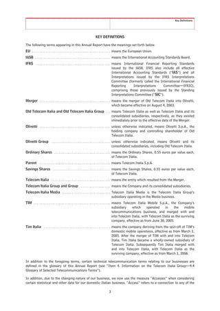 Key Definitions




                                                                          KEY DEFINITIONS

The following terms appearing in this Annual Report have the meanings set forth below.
EU . . . . . . . . . . . . . . . . . . . . . . . . . . . . . . . . . . . . . . . . . . . . . . . . . . . . . means the European Union.
IASB . . . . . . . . . . . . . . . . . . . . . . . . . . . . . . . . . . . . . . . . . . . . . . . . . . . means the International Accounting Standards Board.
IFRS . . . . . . . . . . . . . . . . . . . . . . . . . . . . . . . . . . . . . . . . . . . . . . . . . . . means International Financial Reporting Standards
                                                                                                           issued by the IASB. IFRS also include all effective
                                                                                                           International Accounting Standards (“IAS”) and all
                                                                                                           Interpretations issued by the IFRS Interpretations
                                                                                                           Committee (formerly called the International Financial
                                                                                                           Reporting      Interpretations   Committee—IFRIC),
                                                                                                           comprising those previously issued by the Standing
                                                                                                           Interpretations Committee (“SIC”).
Merger . . . . . . . . . . . . . . . . . . . . . . . . . . . . . . . . . . . . . . . . . . . . . . . . means the merger of Old Telecom Italia into Olivetti,
                                                                                                       which became effective on August 4, 2003.
Old Telecom Italia and Old Telecom Italia Group . . . means Telecom Italia as well as Telecom Italia and its
                                                      consolidated subsidiaries, respectively, as they existed
                                                      immediately prior to the effective date of the Merger.
Olivetti . . . . . . . . . . . . . . . . . . . . . . . . . . . . . . . . . . . . . . . . . . . . . . . . unless otherwise indicated, means Olivetti S.p.A., the
                                                                                                         holding company and controlling shareholder of Old
                                                                                                         Telecom Italia.
Olivetti Group . . . . . . . . . . . . . . . . . . . . . . . . . . . . . . . . . . . . . . . . unless otherwise indicated, means Olivetti and its
                                                                                               consolidated subsidiaries, including Old Telecom Italia.
Ordinary Shares . . . . . . . . . . . . . . . . . . . . . . . . . . . . . . . . . . . . . . means the Ordinary Shares, 0.55 euros par value each,
                                                                                            of Telecom Italia.
Parent . . . . . . . . . . . . . . . . . . . . . . . . . . . . . . . . . . . . . . . . . . . . . . . . means Telecom Italia S.p.A.
Savings Shares . . . . . . . . . . . . . . . . . . . . . . . . . . . . . . . . . . . . . . . means the Savings Shares, 0.55 euros par value each,
                                                                                             of Telecom Italia.
Telecom Italia . . . . . . . . . . . . . . . . . . . . . . . . . . . . . . . . . . . . . . . . means the entity which resulted from the Merger.
Telecom Italia Group and Group . . . . . . . . . . . . . . . . . . . . means the Company and its consolidated subsidiaries.
Telecom Italia Media . . . . . . . . . . . . . . . . . . . . . . . . . . . . . . . . . Telecom Italia Media is the Telecom Italia Group’s
                                                                                       subsidiary operating in the Media business.
TIM . . . . . . . . . . . . . . . . . . . . . . . . . . . . . . . . . . . . . . . . . . . . . . . . . . . . means Telecom Italia Mobile S.p.A., the Company’s
                                                                                                            subsidiary   which      operated    in     the    mobile
                                                                                                            telecommunications business, and merged with and
                                                                                                            into Telecom Italia, with Telecom Italia as the surviving
                                                                                                            company, effective as from June 30, 2005.
Tim Italia . . . . . . . . . . . . . . . . . . . . . . . . . . . . . . . . . . . . . . . . . . . . . means the company deriving from the spin-off of TIM’s
                                                                                                     domestic mobile operations, effective as from March 1,
                                                                                                     2005. After the merger of TIM with and into Telecom
                                                                                                     Italia, Tim Italia became a wholly-owned subsidiary of
                                                                                                     Telecom Italia. Subsequently Tim Italia merged with
                                                                                                     and into Telecom Italia, with Telecom Italia as the
                                                                                                     surviving company, effective as from March 1, 2006.

In addition to the foregoing terms, certain technical telecommunication terms relating to our businesses are
defined in the glossary of this Annual Report (see “Item 4. Information on the Telecom Italia Group—4.4
Glossary of Selected Telecommunications Terms”).

In addition, due to the changing nature of our business, we now use the measure “Accesses” when considering
certain statistical and other data for our domestic Italian business. “Access” refers to a connection to any of the

                                                                                        3
 