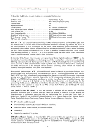 Item 4. Information On The Telecom Italia Group                                                       Description Of Property, Plant And Equipment




At December 31, 2010, the domestic fixed network consisted of the following:

Exchange areas . . . . . . . . . . . . . . . . . . . . . . . . . . . . . . . . . . . . . . . . .    approximately 10,400
Switching areas . . . . . . . . . . . . . . . . . . . . . . . . . . . . . . . . . . . . . . . . .   628 Urban Group Stages (SGU)
Gateway areas . . . . . . . . . . . . . . . . . . . . . . . . . . . . . . . . . . . . . . . . . .   33
Aggregation areas . . . . . . . . . . . . . . . . . . . . . . . . . . . . . . . . . . . . . .       12
Copper network . . . . . . . . . . . . . . . . . . . . . . . . . . . . . . . . . . . . . . . . .    111.7 million kilometers-pair
Fiber optic access/carrier network . . . . . . . . . . . . . . . . . . . . . .                      4.3 million kilometers-line
Long Distance VC4 . . . . . . . . . . . . . . . . . . . . . . . . . . . . . . . . . . . . . .       4,544
Long Distance Lambda . . . . . . . . . . . . . . . . . . . . . . . . . . . . . . . . . .            128 2.5 Gbps, 520 10 Gbps
BroadBand/ADSL network . . . . . . . . . . . . . . . . . . . . . . . . . . . . . . .                8,887 local switching areas covered
IPTV (Internet Protocol TV) . . . . . . . . . . . . . . . . . . . . . . . . . . . . .               1,804 local switching areas covered
POP main data networks . . . . . . . . . . . . . . . . . . . . . . . . . . . . . . . .              32

SDH and ATM. Our Synchronous Digital Hierarchy (“SDH”) transmission systems operate on fiber optics from
155 Mbit/sec up to 10 Gbit/sec. Work on the development of the national network (Long distance) that, by use of
the latest generation of SDH technologies and the optical DWDM technology (Dense Wavelength Division
Multiplexing) constitutes the basis for the transport network with a high transmission capacity capable of covering
the entire Italian territory, continued during 2010. In order to reduce the number of fibers used, DWDM systems
have been used to multiply by a factor of 12 up to 40 the available optical fiber band and the current transmission
capacity, thus increasing the transport capacity of the connections.

In November 2002, Telecom Italia introduced a new generation of Optical Digital Cross Connect (“ODXC”) on the
domestic fixed transmission backbone in order to progress with the transition from a national network based on a
SDH rings architecture, towards the new generation of meshed ASTN (Automatically Switched Transport Network)
optical backbone. In 2010, Telecom Italia did not add any ODXC nodes but increased the capacity of existing links
and nodes. The evolution of the transport network towards a completely optical network will increase the
operating capacity for all types of traffic, from voice to Internet.

Asynchronous Transfer Mode (“ATM”) switching technology allows the transfer of information combining data,
video, voice and other services on public and private networks both at a national and international level. Telecom
Italia’s ATM/Frame Relay networks work together as a multiservice network, using SDH transmission systems as a
physical layer. The ATM Network allows for the provision of ATM native services with access rates ranking from
2Mbit/s up to 155 Mbit/s. It also acts as a backbone for both the Frame Relay Access network (with access rates
ranking from 64 kbit/s up to 2 Mbit/s), and for the DSL (Digital Subscriber Line) Network, used for the
provisioning of xDSL services (ADSL High-bit-rate Digital Subscriber Line or HDSL) and SDSL. The ATM/Frame
Relay networks allow customers to access IP and MPLS services (Multi Protocol Label Switching) with access
speeds between 64 kbit/s to 155 Mbit/s.

OPB (Optical Packet Backbone). In 2010 we continued to introduce into the network the Terarouter
equipment, deployed in some of the most important PoPs of the network. At the end of 2010 OPB Network had
Terarouter nodes in the following twenty-one PoPs: two “Centro Stella” PoPs in Rome, two “Centro Stella” in
Milan (Inner Core PoPs) and the OPB PoPs located in Naples, Turin, Florence, Palermo, Bari, Bologna, Brescia,
Padua, Catania, Nola, Venice, Pisa, Ancona, Taranto, Modena, Verona and Catanzaro (Outer Core PoPs).

The OPB network is used to transport:
Š       Internet traffic of residential, business and Wholesale customers;
Š       VPN traffic (Virtual Private Network) of business customers;
Š       Voice traffic;
Š       Video traffic related to IPTV services.

OPM (Optical Packet Metro). At the end of 2010 OPM consisted of 30 metro-regional networks to collect
traffic to and from residential customers through DSLAM IP to supply the IPTV and ADSL2+ services. The OPM
network is also used for backhauling UMTS through the GBE (Gigabit Ethernet) transport, aggregation as well as
direct connection (Node B over optical fiber).

                                                                                              76
 
