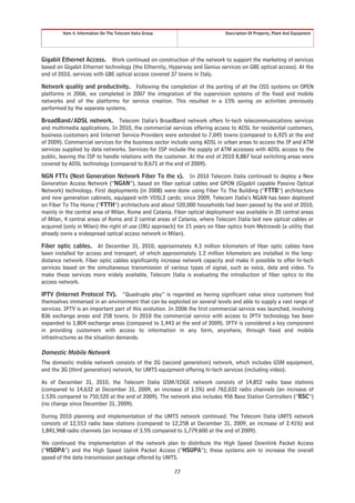 Item 4. Information On The Telecom Italia Group                     Description Of Property, Plant And Equipment




Gigabit Ethernet Access. Work continued on construction of the network to support the marketing of services
based on Gigabit Ethernet technology (the Ethernity, Hyperway and Genius services on GBE optical access). At the
end of 2010, services with GBE optical access covered 37 towns in Italy.

Network quality and productivity. Following the completion of the porting of all the OSS systems on OPEN
platforms in 2006, we completed in 2007 the integration of the supervision systems of the fixed and mobile
networks and of the platforms for service creation. This resulted in a 15% saving on activities previously
performed by the separate systems.

BroadBand/ADSL network. Telecom Italia’s BroadBand network offers hi-tech telecommunications services
and multimedia applications. In 2010, the commercial services offering access to ADSL for residential customers,
business customers and Internet Service Providers were extended to 7,045 towns (compared to 6,925 at the end
of 2009). Commercial services for the business sector include using ADSL in urban areas to access the IP and ATM
services supplied by data networks. Services for ISP include the supply of ATM accesses with ADSL access to the
public, leaving the ISP to handle relations with the customer. At the end of 2010 8,887 local switching areas were
covered by ADSL technology (compared to 8,671 at the end of 2009).

NGN FTTx (Next Generation Network Fiber To the x). In 2010 Telecom Italia continued to deploy a New
Generation Access Network (“NGAN”), based on fiber optical cables and GPON (Gigabit capable Passive Optical
Network) technology. First deployments (in 2008) were done using Fiber To The Building (“FTTB”) architecture
and new generation cabinets, equipped with VDSL2 cards; since 2009, Telecom Italia’s NGAN has been deployed
on Fiber To The Home (“FTTH”) architecture and about 520,000 households had been passed by the end of 2010,
mainly in the central area of Milan, Rome and Catania. Fiber optical deployment was available in 20 central areas
of Milan, 4 central areas of Rome and 2 central areas of Catania, where Telecom Italia laid new optical cables or
acquired (only in Milan) the right of use (IRU approach) for 15 years on fiber optics from Metroweb (a utility that
already owns a widespread optical access network in Milan).

Fiber optic cables. At December 31, 2010, approximately 4.3 million kilometers of fiber optic cables have
been installed for access and transport, of which approximately 1.2 million kilometers are installed in the long-
distance network. Fiber optic cables significantly increase network capacity and make it possible to offer hi-tech
services based on the simultaneous transmission of various types of signal, such as voice, data and video. To
make these services more widely available, Telecom Italia is evaluating the introduction of fiber optics to the
access network.

IPTV (Internet Protocol TV). “Quadruple play” is regarded as having significant value since customers find
themselves immersed in an environment that can be exploited on several levels and able to supply a vast range of
services. IPTV is an important part of this evolution. In 2006 the first commercial service was launched, involving
836 exchange areas and 258 towns. In 2010 the commercial service with access to IPTV technology has been
expanded to 1,804 exchange areas (compared to 1,443 at the end of 2009). IPTV is considered a key component
in providing customers with access to information in any form, anywhere, through fixed and mobile
infrastructures as the situation demands.

Domestic Mobile Network
The domestic mobile network consists of the 2G (second generation) network, which includes GSM equipment,
and the 3G (third generation) network, for UMTS equipment offering hi-tech services (including video).

As of December 31, 2010, the Telecom Italia GSM/EDGE network consists of 14,852 radio base stations
(compared to 14,632 at December 31, 2009, an increase of 1.5%) and 762,032 radio channels (an increase of
1.53% compared to 750,520 at the end of 2009). The network also includes 456 Base Station Controllers (“BSC”)
(no change since December 31, 2009).

During 2010 planning and implementation of the UMTS network continued. The Telecom Italia UMTS network
consists of 12,553 radio base stations (compared to 12,258 at December 31, 2009, an increase of 2.41%) and
1,841,968 radio channels (an increase of 3.5% compared to 1,779,600 at the end of 2009).

We continued the implementation of the network plan to distribute the High Speed Downlink Packet Access
(“HSDPA”) and the High Speed Uplink Packet Access (“HSUPA”); these systems aim to increase the overall
speed of the data transmission package offered by UMTS.

                                                           77
 