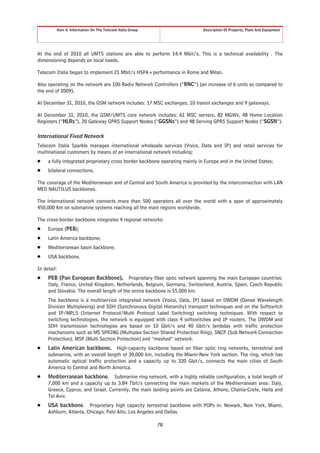 Item 4. Information On The Telecom Italia Group                     Description Of Property, Plant And Equipment




At the end of 2010 all UMTS stations are able to perform 14.4 Mbit/s. This is a technical availability . The
dimensioning depends on local needs.

Telecom Italia began to implement 21 Mbit/s HSPA+performance in Rome and Milan.

Also operating on the network are 100 Radio Network Controllers (“RNC”) (an increase of 6 units as compared to
the end of 2009).

At December 31, 2010, the GSM network includes: 17 MSC exchanges, 10 transit exchanges and 9 gateways.

At December 31, 2010, the GSM/UMTS core network includes: 61 MSC servers, 82 MGWs, 48 Home Location
Registers (“HLRs”), 20 Gateway GPRS Support Nodes (“GGSNs”) and 48 Serving GPRS Support Nodes (“SGSN”).

International Fixed Network
Telecom Italia Sparkle manages international wholesale services (Voice, Data and IP) and retail services for
multinational customers by means of an international network including:
Š    a fully integrated proprietary cross border backbone operating mainly in Europe and in the United States;
Š    bilateral connections.

The coverage of the Mediterranean and of Central and South America is provided by the interconnection with LAN
MED NAUTILUS backbones.

The international network connects more than 500 operators all over the world with a span of approximately
450,000 Km on submarine systems reaching all the main regions worldwide.

The cross-border backbone integrates 4 regional networks:
Š    Europe (PEB);
Š    Latin America backbone;
Š    Mediterranean basin backbone;
Š    USA backbone.

In detail:
Š    PEB (Pan European Backbone). Proprietary fiber optic network spanning the main European countries:
     Italy, France, United Kingdom, Netherlands, Belgium, Germany, Switzerland, Austria, Spain, Czech Republic
     and Slovakia. The overall length of the entire backbone is 55,000 km.
     The backbone is a multiservice integrated network (Voice, Data, IP) based on DWDM (Dense Wavelength
     Division Multiplexing) and SDH (Synchronous Digital Hierarchy) transport techniques and on the Softswitch
     and IP/MPLS (Internet Protocol/Multi Protocol Label Switching) switching techniques. With respect to
     switching technologies, the network is equipped with class 4 softswitches and IP routers. The DWDM and
     SDH transmission technologies are based on 10 Gbit/s and 40 Gbit/s lambdas with traffic protection
     mechanisms such as MS SPRING (Multiplex Section Shared Protection Ring), SNCP (Sub Network Connection
     Protection), MSP (Multi Section Protection) and “meshed” network.
Š    Latin American backbone. High-capacity backbone based on fiber optic ring networks, terrestrial and
     submarine, with an overall length of 30,000 km, including the Miami-New York section. The ring, which has
     automatic optical traffic protection and a capacity up to 320 Gbit/s, connects the main cities of South
     America to Central and North America.
Š    Mediterranean backbone. Submarine ring network, with a highly reliable configuration, a total length of
     7,000 km and a capacity up to 3.84 Tbit/s connecting the main markets of the Mediterranean area: Italy,
     Greece, Cyprus, and Israel. Currently, the main landing points are Catania, Athens, Chania-Crete, Haifa and
     Tel Aviv.
Š    USA backbone. Proprietary high capacity terrestrial backbone with POPs in: Newark, New York, Miami,
     Ashburn, Atlanta, Chicago, Palo Alto, Los Angeles and Dallas.

                                                           78
 