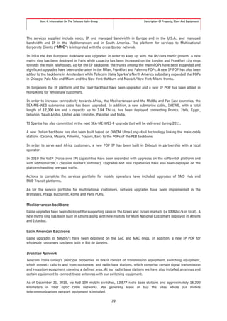 Item 4. Information On The Telecom Italia Group                    Description Of Property, Plant And Equipment




The services supplied include voice, IP and managed bandwidth in Europe and in the U.S.A., and managed
bandwidth and IP in the Mediterranean and in South America. The platform for services to Multinational
Corporate Clients (“MNC”) is integrated with the cross-border network.

In 2010 the Pan European Backbone was upgraded in order to keep up with the IP/Data traffic growth. A new
metro ring has been deployed in Paris while capacity has been increased on the London and Frankfurt city rings
towards the main telehouses. As for the IP backbone, the trunks among the main POPs have been expanded and
significant upgrades have been undertaken in the Milan, Frankfurt and Palermo POPs. A new IP POP has also been
added to the backbone in Amsterdam while Telecom Italia Sparkle’s North America subsidiary expanded the POPs
in Chicago, Palo Alto and Miami and the New York-Ashburn and Newark/New York-Miami trunks.

In Singapore the IP platform and the fiber backhaul have been upgraded and a new IP POP has been added in
Hong Kong for Wholesale customers.

In order to increase connectivity towards Africa, the Mediterranean and the Middle and Far East countries, the
SEA-ME-WE3 submarine cable has been upgraded. In addition, a new submarine cable, IMEWE, with a total
length of 12,000 km and a capacity up to 3.84 Tbit/s, has been deployed connecting France, Italy, Egypt,
Lebanon, Saudi Arabia, United Arab Emirates, Pakistan and India.

TI Sparkle has also committed in the next SEA-ME-WE3-4 upgrade that will be delivered during 2011.

A new Italian backbone has also been built based on DWDM Ultra-Long-Haul technology linking the main cable
stations (Catania, Mazara, Palermo, Trapani, Bari) to the POPs of the PEB backbone.

In order to serve east Africa customers, a new POP IP has been built in Djibouti in partnership with a local
operator.

In 2010 the VoIP (Voice over IP) capabilities have been expanded with upgrades on the softswitch platform and
with additional SBCs (Session Border Controller). Upgrades and new capabilities have also been deployed on the
platform handling pre-paid traffic.

Actions to complete the services portfolio for mobile operators have included upgrades of SMS Hub and
SMS-Transit platforms.

As for the service portfolio for multinational customers, network upgrades have been implemented in the
Bratislava, Praga, Bucharest, Rome and Paris POPs.

Mediterranean backbone
Cable upgrades have been deployed for supporting sales in the Greek and Israeli markets (+130Gbit/s in total). A
new metro ring has been built in Athens along with new routers for Multi National Customers deployed in Athens
and Istanbul.

Latin American Backbone
Cable upgrades of 60Gbit/s have been deployed on the SAC and MAC rings. In addition, a new IP POP for
wholesale customers has been built in Rio de Janeiro.

Brazilian Network
Telecom Italia Group’s principal properties in Brazil consist of transmission equipment, switching equipment,
which connect calls to and from customers, and radio base stations, which comprise certain signal transmission
and reception equipment covering a defined area. At our radio base stations we have also installed antennas and
certain equipment to connect these antennas with our switching equipment.

As of December 31, 2010, we had 100 mobile switches, 13,877 radio base stations and approximately 16,200
kilometers in fiber optic cable networks. We generally lease or buy the sites where our mobile
telecommunications network equipment is installed.

                                                          79
 