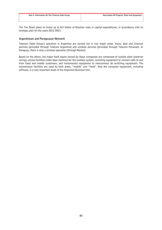 Item 4. Information On The Telecom Italia Group                       Description Of Property, Plant And Equipment




The Tim Brasil plans to invest up to 8,5 billion of Brazilian reais in capital expenditures, in accordance with its
strategic plan for the years 2011-2013.


Argentinean and Paraguayan Network
Telecom Italia Group’s operation in Argentina are carried out in two major areas. Voice, data and Internet
services (provided through Telecom Argentina) and wireless services (provided through Telecom Personal). In
Paraguay, there is only a wireless operation (through Núcleo).

Based on the above, the major fixed assets owned by these companies are comprised of outside plant (external
wiring), access facilities (radio base stations) for the wireless system, switching equipment to connect calls to and
from fixed and mobile customers, and transmission equipment to interconnect all switching equipment. The
transmission facilities are used by both areas, “mobile” and “fixed”. Also the computer equipment, including
software, is a very important asset of the Argentina Business Unit.




                                                           80
 