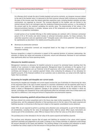 Item 5. Operating And Financial Review And Prospects                        Critical Accounting Policies And Estimates




     For offerings which include the sale of mobile handsets and service contracts, we recognize revenues related
     to the sale of the handset when it is delivered to the final customer whereas traffic revenues are recorded on
     the basis of the minutes used; the related subscriber acquisition costs, including handset subsidies and sales
     commissions, are expensed as incurred. The revenues allocated to the handset sale are limited to the
     contract amount that is not contingent upon the rendering of telecommunication services, i.e. the residual of
     the amount paid by the customer exceeding the services value. The determination of fair values in the
     telecommunications business is complex, because some of the components are price-sensitive and, thus,
     volatile in a competitive marketplace.

     A small portion of our bundled offerings in the mobile business are contracts with a minimum contractual
     period of 12 or 24 months and which include an enforced termination penalty. For these contracts, the
     subscriber acquisition costs are capitalized under “Intangible assets with a finite useful life” if the conditions
     for capitalization as described in the related accounting policy are met.

Š    Revenues on construction contracts
     Revenues on construction contracts are recognized based on the stage of completion (percentage of
     completion method).

Revenue recognition is subject to estimation in respect of the expected duration of customer relationships, the
estimate of relative fair values and estimates of discounts, returns and allowances. Revisions to such estimates
may significantly affect our future operating results.

Allowance for doubtful accounts
Management maintains an allowance for doubtful accounts to account for estimated losses resulting from the
inability of our customers to make required payments. Management bases its estimates on the ageing of our
accounts receivable balances and our historical write-off experience with similar receivables, customer credit-
worthiness and changes in our customer payment history when evaluating the adequacy of our allowance for
doubtful accounts. If the financial condition of our customers were to deteriorate, our actual write-offs might be
higher than we estimate.

Accounting for tangible and intangible non-current assets
Accounting for tangible and intangible non-current assets involves the use of estimates for determining fair value
at the acquisition date in the case of assets acquired in a business combination and the expected useful lives of
assets with a finite useful life. The determination of the fair values of assets, as well as the useful lives of the
assets is based on Management’s judgment. Changes in the economic conditions of the markets in which we
operate, technology and competitive forces could significantly affect the estimated useful lives of these assets and
may lead to a difference in the timing and amount of depreciation and amortization expense.

Acquisition accounting, goodwill and purchase price allocation
We have entered into certain acquisitions and in the future may make further acquisitions. The calculation of the
purchase price, and the subsequent allocation of that purchase price to the fair value of the assets acquired and
liabilities assumed, is critical due to the long-term impact on the separate consolidated income statement.

Under IFRS, we are required to perform a purchase price allocation and, consequently, as part of that allocation,
all consideration, including the fair value of exchanged shares, shall be valued. When equity instruments are
issued as part of the consideration, under IFRS we measure them at their fair value as of the date of exchange.

The purchase price is then allocated to the fair value of the assets acquired and liabilities assumed.

The purchase price allocation requires that all assets and liabilities be recorded at fair values which requires
significant estimates and judgements to be made. A change in any of these estimates or judgments could change
the amount allocated to the assets and liabilities. The resulting change in the purchase price allocation to assets
or liabilities has a direct impact on the final amount of the purchase price that is allocated to goodwill.

                                                              83
 