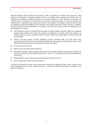 Key Definitions




telecommunications services offered by the Group in Italy. We present our customer base using this model
because the integration of telecommunications services in bundled service packages has changed the way
residential and corporate customers contract for our services. Because a single customer may contract for
multiple services, we believe it is more accurate to count the number of accesses, or services a customer has
contracted for, as opposed to only counting the number of our customers. For example, a customer that has fixed
line telephony service and BroadBand service represents two accesses rather than a single customer. In addition,
we fully count the accesses attributable to all companies over which we exercise control. The following are the
main categories of accesses:
Š   Fixed Telephony accesses: includes PSTN lines (public switched telephone network), ISDN lines (integrated
    services digital network) and circuits. For purposes of calculating our number of fixed line accesses, we
    multiply our lines to service as follows: PSTN (×1); basic ISDN (×2); primary ISDN (× between 20 and 30
    as an average);
Š   Internet and data accesses: includes BroadBand accesses (wholesale ADSL and retail ADSL lines),
    narrowband accesses (internet service through the PSTN) and other accesses (unbundled local loops, circuits
    and other business data accesses including WiFi and fiber optic cable);
Š   IP TV (Internet Protocol TV);
Š   Mobile accesses (includes mobile telephony);
Š   Unbundled local loop: includes accesses to both ends of the copper local loop leased to other operators to
    provide voice and DSL services (fully unbundled loop, “fully UL”) or only DSL service (shared unbundled loop,
    “shared UL”);
Š   Wholesale ADSL: means wholesale asymmetrical digital subscriber line; and
Š   Other: includes other circuits for other operators.

Our Brazil and Argentina business areas compile their statistical data differently. Brazil, which primarily offers
mobile telephone services, counts “numbers of lines”. In Argentina, mobile statistical data is compiled on the
basis of “customers”.




                                                          4
 