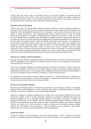 Item 5. Operating And Financial Review And Prospects                       Critical Accounting Policies And Estimates




carrying value over market value, the forecasted results of the investee company, the regional economic
environment and state of the industry. Future adverse changes in market conditions, particularly a downturn in
the telecommunications industry, or poor operating results could result in losses or an inability to recover the
carrying amount of the investment, which could result in impairment charges.


Derivative financial instruments
Telecom Italia enters into several different types of derivative contracts in order to manage its exposure to
exchange rate and interest rate risks and to diversify the parameters of debt so that costs and volatility can be
reduced to within pre-established operational limits. The changes in the fair value of derivatives which do not
qualify for hedge accounting, fair value hedge derivatives and the ineffective portion of cash flow hedge
derivatives are recognized in the separate consolidated income statement in the period of change. The gain or
loss on the effective portion of qualifying cash flow hedges is recognized directly in a specific equity reserve. The
cumulative gain or loss is removed from equity and recognized in the separate consolidated income statement at
the same time as the hedged transaction affects the separate consolidated income statement. The assessment of
the fair value of a derivative contract requires the use of quoted market prices, banker price quotations, price
quotations for similar instruments traded in different markets and, where applicable, pricing models. Pricing
models and their underlying assumptions impact the amount and timing of unrealized gains and losses
recognized. We rely on these pricing models when external fair values are unavailable. The estimates regarding
future prices require estimating several factors, including interest rates, currency values and cash flows. Prices
realized in the future could differ from these estimates, therefore producing different financial results.


Provision for employee severance indemnity
Employee severance indemnity, mandatory for Italian companies pursuant to art. 2120 of the Italian Civil Code, is
deferred compensation and is based on the employees’ years of service and the compensation earned by the
employee during the service period.

Under IAS 19 (Employee Benefits), the employee severance indemnity is considered a “Defined benefit plan,
except when employees, starting from the year 2007, choose to direct their accruing indemnity portions to
supplementary pension funds or to the Treasury Fund managed by the State Social Security Institute (INPS); in
such case the employee severance indemnity is classified as a “Defined contribution plan”.

The obligation for the employee severance indemnity classified as a defined benefit plan is determined in
accordance with actuarial methods. In the event that changes in assumptions are required, the future amounts of
the post employment benefit costs may be materially affected.


Provisions and contingent liabilities
We exercise considerable judgment in determining our exposure to and recognizing provisions for contingent
liabilities related to pending litigations or other outstanding claims subject to negotiated settlement, mediation,
arbitration or government regulation as well as other contingent liabilities.

Judgment is necessary in assessing the likelihood that a pending claim will succeed or a liability will arise and to
quantify the possible range of the final settlement. Provisions are recorded for liabilities when losses are
considered probable and can be reasonably estimated. Because of the inherent uncertainties in making such
judgments, actual losses may be different from the originally estimated provision. Significant estimates are
involved in the determination of provisions related to taxes, environmental liabilities, our workforce reduction
initiative and litigation risks. These estimates are subject to change as new information becomes available,
primarily with the support of internal specialists or outside consultants, such as actuaries or legal counsel.
Adjustments to loss provisions may significantly affect future operating results.


Income tax expense
The Group calculates income tax expense in each of the tax jurisdictions in which it operates. This process
involves a jurisdiction-by-jurisdiction calculation of the current tax charge and an assessment of temporary

                                                             86
 