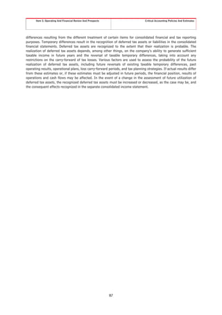 Item 5. Operating And Financial Review And Prospects                        Critical Accounting Policies And Estimates




differences resulting from the different treatment of certain items for consolidated financial and tax reporting
purposes. Temporary differences result in the recognition of deferred tax assets or liabilities in the consolidated
financial statements. Deferred tax assets are recognized to the extent that their realization is probable. The
realization of deferred tax assets depends, among other things, on the company’s ability to generate sufficient
taxable income in future years and the reversal of taxable temporary differences, taking into account any
restrictions on the carry-forward of tax losses. Various factors are used to assess the probability of the future
realization of deferred tax assets, including future reversals of existing taxable temporary differences, past
operating results, operational plans, loss carry-forward periods, and tax planning strategies. If actual results differ
from these estimates or, if these estimates must be adjusted in future periods, the financial position, results of
operations and cash flows may be affected. In the event of a change in the assessment of future utilization of
deferred tax assets, the recognized deferred tax assets must be increased or decreased, as the case may be, and
the consequent effects recognized in the separate consolidated income statement.




                                                              87
 