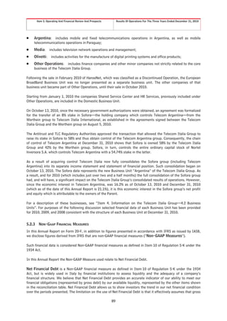 Item 5. Operating And Financial Review And Prospects        Results Of Operations For The Three Years Ended December 31, 2010




Š    Argentina: includes mobile and fixed telecommunications operations in Argentina, as well as mobile
     telecommunications operations in Paraguay;
Š    Media:       includes television network operations and management;
Š    Olivetti:     includes activities for the manufacture of digital printing systems and office products;
Š    Other Operations: includes finance companies and other minor companies not strictly related to the core
     business of the Telecom Italia Group.

Following the sale in February 2010 of HanseNet, which was classified as a Discontinued Operation, the European
BroadBand Business Unit was no longer presented as a separate business unit. The other companies of that
business unit became part of Other Operations, until their sale in October 2010.

Starting from January 1, 2010 the companies Shared Service Center and HR Services, previously included under
Other Operations, are included in the Domestic Business Unit.

On October 13, 2010, once the necessary government authorizations were obtained, an agreement was formalized
for the transfer of an 8% stake in Sofora—the holding company which controls Telecom Argentina—from the
Werthein group to Telecom Italia International, as established in the agreements signed between the Telecom
Italia Group and the Werthein group on August 5, 2010.

The Antitrust and TLC Regulatory Authorities approved the transaction that allowed the Telecom Italia Group to
raise its stake in Sofora to 58% and thus obtain control of the Telecom Argentina group. Consequently, the chain
of control of Telecom Argentina at December 31, 2010 shows that Sofora is owned 58% by the Telecom Italia
Group and 42% by the Werthein group. Sofora, in turn, controls the entire ordinary capital stock of Nortel
lnversora S.A. which controls Telecom Argentina with a 54.74% stake in the latter.

As a result of acquiring control Telecom Italia now fully consolidates the Sofora group (including Telecom
Argentina) into its separate income statement and statement of financial position. Such consolidation began on
October 13, 2010. The Sofora data represents the new Business Unit “Argentina” of the Telecom Italia Group. As
a result, and for 2010 (which includes just over two and a half months) the full consolidation of the Sofora group
had, and will have, a significant impact on the Telecom Italia Group’s consolidated results of operations. However,
since the economic interest in Telecom Argentina, was 16.2% as of October 13, 2010 and December 31, 2010
(which as of the date of this Annual Report is 21.1%), it is this economic interest in the Sofora group’s net profit
and equity which is attributable to the owners of the Parent.

For a description of these businesses, see “Item 4. Information on the Telecom Italia Group—4.2 Business
Units”. For purposes of the following discussion selected financial data of each Business Unit has been provided
for 2010, 2009, and 2008 consistent with the structure of each Business Unit at December 31, 2010.


5.2.3    NON-GAAP FINANCIAL MEASURES
In this Annual Report on Form 20-F, in addition to figures presented in accordance with IFRS as issued by IASB,
we disclose figures derived from IFRS that are non-GAAP financial measures (“Non-GAAP Measures”).

Such financial data is considered Non-GAAP financial measures as defined in Item 10 of Regulation S-K under the
1934 Act.

In this Annual Report the Non-GAAP Measure used relate to Net Financial Debt.

Net Financial Debt is a Non-GAAP financial measure as defined in Item 10 of Regulation S-K under the 1934
Act, but is widely used in Italy by financial institutions to assess liquidity and the adequacy of a company’s
financial structure. We believe that Net Financial Debt provides an accurate indicator of our ability to meet our
financial obligations (represented by gross debt) by our available liquidity, represented by the other items shown
in the reconciliation table. Net Financial Debt allows us to show investors the trend in our net financial condition
over the periods presented. The limitation on the use of Net Financial Debt is that it effectively assumes that gross

                                                               89
 