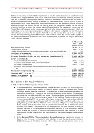 Item 5. Operating And Financial Review And Prospects                                            Results Of Operations For The Three Years Ended December 31, 2010




debt can be reduced by our cash and other liquid assets. In fact, it is unlikely that we would use all of our liquid
assets to reduce our gross debt all at once, as such assets must also be available to pay employees, suppliers, and
taxes, and to meet other operating needs and capital expenditure requirements. Net Financial Debt and its ratio to
equity (including Non-controlling Interest), or leverage, are used to evaluate our financial structure in terms of
sufficiency and cost of capital, level of debt, debt rating and funding cost, and whether our financial structure is
adequate to achieve our business plan and our financial targets. Our management believes that our financial
structure is sufficient to achieve our business plan and financial targets. Our management monitors the Net
Financial Debt and leverage or similar measures as reported by other telecommunications operators in Italy and
outside Italy, and by other major listed companies in Italy, in order to assess our liquidity and financial structure
relative to such companies. We also monitor the trends in our Net Financial Debt and leverage in order to
optimize the use of internally generated funds versus funds from third parties. Net Financial Debt is reported in
our Italian Annual Report to shareholders and is used in presentations to investors and analysts. Net Financial
Debt is calculated as follows:

                                                                                                                                                                                 As of December 31,
                                                                                                                                                                                  2010        2009
                                                                                                                                                                                 (millions of euros)
Non-current financial liabilities . . . . . . . . . . . . . . . . . . . . . . . . . . . . . . . . . . . . . . . . . . . . . . . . . . . . . . . . . . . . . . .                  34,348     36,797
Current financial liabilities . . . . . . . . . . . . . . . . . . . . . . . . . . . . . . . . . . . . . . . . . . . . . . . . . . . . . . . . . . . . . . . . . . .               6,882      6,941
Financial liabilities relating to Discontinued operations/Non-current assets held for sale . . . . . .                                                                              —          659
GROSS FINANCIAL DEBT (A) . . . . . . . . . . . . . . . . . . . . . . . . . . . . . . . . . . . . . . . . . . . . . . . . . . . . . . . . . . . . . .                             41,230 44,397
Securities, financial receivables and other non-current financial assets (B) . . . . . . . . . . .                                                                               (1,863) (1,119)
Current financial assets:
    —Securities other than investments . . . . . . . . . . . . . . . . . . . . . . . . . . . . . . . . . . . . . . . . . . . . . . . . . . . .                                    (1,316)    (1,843)
    —Financial receivables and other current financial assets . . . . . . . . . . . . . . . . . . . . . . . . . . . . . . .                                                         (438)    (1,103)
    —Cash and cash equivalents . . . . . . . . . . . . . . . . . . . . . . . . . . . . . . . . . . . . . . . . . . . . . . . . . . . . . . . . . . . .                            (5,526)    (5,504)
    —Financial assets relating to Discontinued operations/Non-current assets held for
      sale . . . . . . . . . . . . . . . . . . . . . . . . . . . . . . . . . . . . . . . . . . . . . . . . . . . . . . . . . . . . . . . . . . . . . . . . . . . . . . . . . .       —          (81)
Total current financial assets (C) . . . . . . . . . . . . . . . . . . . . . . . . . . . . . . . . . . . . . . . . . . . . . . . . . . . . . . . . .                             (7,280) (8,531)
FINANCIAL ASSETS (D = B + C) . . . . . . . . . . . . . . . . . . . . . . . . . . . . . . . . . . . . . . . . . . . . . . . . . . . . . . . . . .                                 (9,143) (9,650)
NET FINANCIAL DEBT (A + D) . . . . . . . . . . . . . . . . . . . . . . . . . . . . . . . . . . . . . . . . . . . . . . . . . . . . . . . . . . . .                               32,087 34,747


5.2.4         OVERVIEW OF 2010 RESULTS OF OPERATIONS
In 2010, we achieved the following in our domestic market:
         Š        in the Domestic Fixed Telecommunications Services Business BroadBand was the area of growth.
                  In particular in the BroadBand business we continued with our strategy to attract the most valuable
                  customers: we have been able to deliver a 1.5% year on year increase in ARPU (average revenue per
                  user) which resulted in a 5.8% year on year growth of Broadband service revenues. The BroadBand
                  portfolio at the end of December 2010 had around 7.2 million accesses; our market share was 54.8%
                  and remained one of the highest among our peers. In the traditional Telephone business service
                  revenues decreased by 9.9% year over year, reflecting the contraction of our customer base and traffic
                  volumes due to increased competition, especially in the last quarter of the year. This negative trend was
                  partly offset by growth in National Wholesale service revenues (+5.7% year over year), mainly related
                  to the increase in the OLO customer base. It is worth noting, however, that in the fixed line access
                  business, where we have a 68% market share, we strongly reduced line losses compared to 2009 (746
                  thousand line losses in 2010 compared to 1,255 thousand line losses in 2009), reaching our updated
                  target of below 800 thousand. In the traditional telephone business the main strategy is to increase
                  penetration of flat-rate voice packages and the proposition of the quoted integrated voice-BroadBand
                  offers.
         Š        In the Domestic Mobile Telecommunications Services Business our repositioning strategy was
                  based on value for money: we invested in price reductions to close the gap versus competitors on
                  traditional services, to stimulate a significant volume rebound and provide value for money to our

                                                                                                       90
 