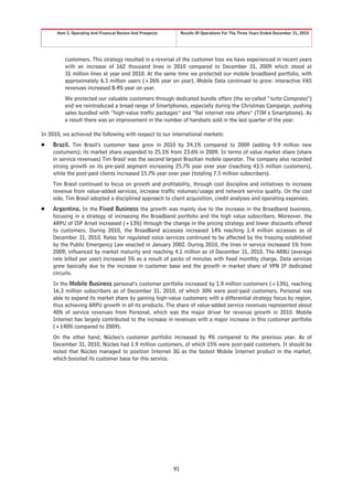 Item 5. Operating And Financial Review And Prospects        Results Of Operations For The Three Years Ended December 31, 2010




         customers. This strategy resulted in a reversal of the customer loss we have experienced in recent years
         with an increase of 162 thousand lines in 2010 compared to December 31, 2009 which stood at
         31 million lines at year end 2010. At the same time we protected our mobile broadband portfolio, with
         approximately 6.3 million users (+26% year on year). Mobile Data continued to grow: interactive VAS
         revenues increased 8.4% year on year.
         We protected our valuable customers through dedicated bundle offers (the so-called “tutto Compreso”)
         and we reintroduced a broad range of Smartphones, especially during the Christmas Campaign, pushing
         sales bundled with “high-value traffic packages” and “flat internet rate offers” (TIM x Smartphone). As
         a result there was an improvement in the number of handsets sold in the last quarter of the year.

In 2010, we achieved the following with respect to our international markets:
Š   Brazil. Tim Brasil’s customer base grew in 2010 by 24.1% compared to 2009 (adding 9.9 million new
    costumers); its market share expanded to 25.1% from 23.6% in 2009. In terms of value market share (share
    in service revenues) Tim Brasil was the second largest Brazilian mobile operator. The company also recorded
    strong growth on its pre-paid segment increasing 25.7% year over year (reaching 43.5 million customers),
    while the post-paid clients increased 15.7% year over year (totaling 7.5 million subscribers).
    Tim Brasil continued to focus on growth and profitability, through cost discipline and initiatives to increase
    revenue from value-added services, increase traffic volumes/usage and network service quality. On the cost
    side, Tim Brasil adopted a disciplined approach to client acquisition, credit analyses and operating expenses.
Š   Argentina. In the Fixed Business the growth was mainly due to the increase in the Broadband business,
    focusing in a strategy of increasing the Broadband portfolio and the high value subscribers. Moreover, the
    ARPU of ISP Arnet increased (+13%) through the change in the pricing strategy and lower discounts offered
    to customers. During 2010, the BroadBand accesses increased 14% reaching 1.4 million accesses as of
    December 31, 2010. Rates for regulated voice services continued to be affected by the freezing established
    by the Public Emergency Law enacted in January 2002. During 2010, the lines in service increased 1% from
    2009, influenced by market maturity and reaching 4.1 million as of December 31, 2010. The ARBU (average
    rate billed per user) increased 5% as a result of packs of minutes with fixed monthly charge. Data services
    grew basically due to the increase in customer base and the growth in market share of VPN IP dedicated
    circuits.
    In the Mobile Business personal’s customer portfolio increased by 1.9 million customers (+13%), reaching
    16.3 million subscribers as of December 31, 2010, of which 30% were post-paid customers. Personal was
    able to expand its market share by gaining high-value customers with a differential strategy focus by region,
    thus achieving ARPU growth in all its products. The share of value-added service revenues represented about
    40% of service revenues from Personal, which was the major driver for revenue growth in 2010. Mobile
    Internet has largely contributed to the increase in revenues with a major increase in this customer portfolio
    (+140% compared to 2009).
    On the other hand, Núcleo’s customer portfolio increased by 4% compared to the previous year. As of
    December 31, 2010, Núcleo had 1.9 million customers, of which 15% were post-paid customers. It should be
    noted that Núcleo managed to position Internet 3G as the fastest Mobile Internet product in the market,
    which boosted its customer base for this service.




                                                             91
 