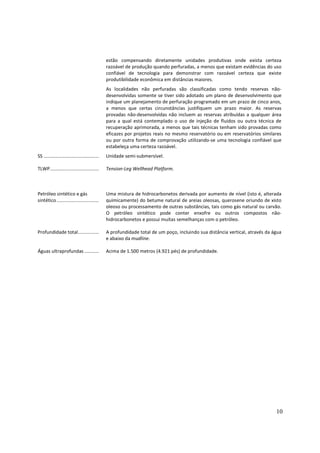 estão compensando diretamente unidades produtivas onde exista certeza
                                                razoável de produção quando perfuradas, a menos que existam evidências do uso
                                                confiável de tecnologia para demonstrar com razoável certeza que existe
                                                produtibilidade econômica em distâncias maiores.
                                                As localidades não perfuradas são classificadas como tendo reservas não-
                                                desenvolvidas somente se tiver sido adotado um plano de desenvolvimento que
                                                indique um planejamento de perfuração programado em um prazo de cinco anos,
                                                a menos que certas circunstâncias justifiquem um prazo maior. As reservas
                                                provadas não-desenvolvidas não incluem as reservas atribuídas a qualquer área
                                                para a qual está contemplado o uso de injeção de fluidos ou outra técnica de
                                                recuperação aprimorada, a menos que tais técnicas tenham sido provadas como
                                                eficazes por projetos reais no mesmo reservatório ou em reservatórios similares
                                                ou por outra forma de comprovação utilizando-se uma tecnologia confiável que
                                                estabeleça uma certeza razoável.
SS ..........................................   Unidade semi-submersível.

TLWP.....................................       Tension-Leg Wellhead Platform.



Petróleo sintético e gás                        Uma mistura de hidrocarbonetos derivada por aumento de nível (isto é, alterada
sintético ................................      quimicamente) do betume natural de areias oleosas, querosene oriundo de xisto
                                                oleoso ou processamento de outras substâncias, tais como gás natural ou carvão.
                                                O petróleo sintético pode conter enxofre ou outros compostos não-
                                                hidrocarbonetos e possui muitas semelhanças com o petróleo.

Profundidade total................              A profundidade total de um poço, incluindo sua distância vertical, através da água
                                                e abaixo da mudline.

Águas ultraprofundas ...........                Acima de 1.500 metros (4.921 pés) de profundidade.




                                                                                                                               10
 