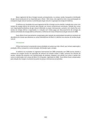 Nosso segmento de Gás e Energia consiste, principalmente, na compra, venda, transporte e distribuição
do gás natural produzido em ou importado para o Brasil. Além disso, este segmento inclui nossa participação no
transporte do gás natural nacional, na distribuição de gás natural e na geração de energia termelétrica.

         A melhoria nos resultados do nosso segmento de Gás e Energia ocorreu devido à redução dos custos com
compra de energia elétrica de terceiros para atender aos nossos compromissos contratuais, redução dos custos
com importação/transferência de gás natural refletindo os preços internacionais, aumento com receita fixa com
vendas de energia elétrica e exportações e a redução com multas pagas por descumprimento de entregas de
valores contratados de energia elétrica atribuíveis a melhorias em nossa infraestrutura de gás natural em 2008.

         Esses efeitos foram parcialmente compensados pela redução da produtividade termelétrica resultante da
abundância de chuvas que abasteceu as usinas hidroelétricas do Brasil e o declínio nos volumes de vendas de gás
natural.

        Internacional

       O Área Internacional compreende nossas atividades em países que não o Brasil, que incluem exploração e
produção, refino, transporte e comercialização, distribuição e gás e energia.

         A melhoria nos resultados no segmento Internacional em 2009 comparado com 2008 ocorreu devido à
melhoria nas margens brutas nas operações de refinaria nos Estados Unidos e Japão, aumento nos volumes de
vendas, redução dos prejuízos com desvalorização de estoques, despesas com perdas com ativos e perdas tais
como as relacionadas com a baixa do Bloco 31 no Equador, registrada em 2008. Esses efeitos foram compensados
pela redução das margens resultante da queda nos preços internacionais do petróleo.




                                                     102
 