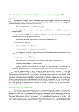 Discussão e Análise da Administração da Condição Financeira e dos Resultados das operações da PifCo

Visão Geral
         A PifCo é nossa subsidiária integral. Desse modo, a posição financeira e os resultados das operações da
PifCo são significativamente afetados por nossas decisões. A capacidade da PifCo em atender às suas obrigações
de dívidas pendentes depende de diversos fatores, incluindo:

    •         Nossa posição financeira e resultados das operações;

    •        Nossa disposição em continuar a realizar empréstimos à PifCo e a fornecer à PifCo outros tipos de
    suporte financeiro;

    •        A capacidade da PifCo de acessar fontes de financiamento, incluindo os mercados de capital
    internacionais e os recursos de crédito de terceiros; e

    •         A capacidade da PifCo de transferir nossos custos de financiamento para nós.

        As receitas da PifCo advêm de:

    •         Vendas de petróleo e derivados para nós;

    •         Vendas de petróleo e derivados a terceiros e afiliadas; e

    •        O financiamento de vendas e empréstimos entre companhias para nós e investimentos em títulos
    mobiliários e outros instrumentos financeiros.

        As despesas operacionais da PifCo incluem:

    •         Custo de vendas, que se constitui principalmente de compras de petróleo e derivados;

    •         Despesas com vendas, gerais e administrativas; e

    •      Despesas financeiras, principalmente de juros sobre suas linhas de crédito e endividamento de
    mercados de capitais, vendas de valores a receber e empréstimos entre companhias fornecidos por nós.

         Conforme discutido abaixo, no item “Compras e Vendas de Petróleo e Derivados,” a PifCo está
gradativamente reduzindo suas vendas de petróleo e derivados para nós e irá gradativamente reduzir suas vendas
de petróleo e derivados a terceiros e, irá, finalmente, interromper definitivamente para que se torne nossa
subsidiária de finanças. Como resultado, tanto sua receita quanto suas despesas operacionais com vendas de
petróleo e atividades de comercialização irão gradativamente ser diminuídas até zero enquanto sua receita e
despesas de operações de financiamento provavelmente aumentarão. A capacidade da PifCo em cumprir com
suas obrigações de dívida em aberto tem sido historicamente e continuará a ser dependente de nossas condições
financeiras, resultados de operação e nossa disposição em fornecer à PifCo vários tipos de suporte financeiro,
entre outros fatores discutidos acima.

Compras e Vendas de Petróleo e Derivados

          A PifCo compra petróleo e derivados de nós e os mantém em estoque e os revende fora do Brasil. Além
disso, a PifCo compra e vende petróleo e derivados de e para terceiros e partes relacionadas, especialmente fora
do Brasil. Em abril de 2010, a PifCo começou a vender petróleo e derivados do petróleo para nós em condições que
permitem o pagamento em até aproximadamente 2010 dias, sem ágio. Antes de abril de 2010, no entanto,
pagávamos pela remessa de petróleo e derivados que a PifCo nos vendia em um período de até 330 dias, o que
nos permitia tempo suficiente para reunir a documentação necessária de acordo com a legislação brasileira para
iniciar o processo de pagamento de nossas remessas. Durante este período, a PifCo normalmente financiava a
                                                         104
 