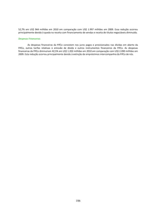 52,7% em US$ 944 milhões em 2010 em comparação com US$ 1.997 milhões em 2009. Essa redução ocorreu
principalmente devido à queda na receita com financiamento de vendas e receita de títulos negociáveis diminuída.

Despesas Financeiras

         As despesas financeiras da PifCo consistem nos juros pagos e provisionados nas dívidas em aberto da
PifCo, outras tarifas relativas à emissão de dívida e outros instrumentos financeiros da PifCo. As despesas
financeiras da PifCo diminuíram 42,5% em US$ 1.202 milhões em 2010 em comparação com US$ 2.090 milhões em
2009. Esta redução ocorreu principalmente devido à extinção de empréstimos intercompanhia da PifCo de nós.




                                                     106
 