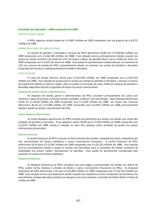 Resultados das Operações —2009 comparado com 2008
Receita (Prejuízo) Líquido

        A PifCo registrou receita líquida de U.S.$487 milhões em 2009 comparado com um prejuízo de U.S.$772
milhões em 2008.
Vendas de petróleo, derivados e serviços
        As vendas de petróleo e derivados e serviços da PifCo diminuíram 32,0% em U.S.$28.850 milhões em
2009 comparado com U.S.$42.443 milhões em 2008. Essa redução ocorreu principalmente devido à queda nos
preços de venda resultante da queda de 37% nos preços médios do petróleo Brent, para U.S.$62 por barril em
2009 comparado com U.S.$97 por barril em 2008. Essa queda foi parcialmente compensada por um aumento de
11% nos volumes de vendas da PifCo, principalmente devido ao aumento nas vendas de petróleo e derivados
comprados de terceiros e subsequentemente vendido à Petrobras.
Custo de Vendas
         O custo de vendas diminuiu 34,1% para U.S.$27.825 milhões em 2009 comparado com U.S.$42.231
milhões em 2008. Essa redução foi proporcional à queda nas vendas de petróleo e derivados e serviços e ocorreu
principalmente devido às mesmas razões, além da queda na formação de preço médio de estoque do petróleo e
derivados adquiridos durante os períodos de baixa nos preços internacionais.
Despesas de Vendas, Gerais e Administrativas
         As despesas de vendas, gerais e administrativas da PifCo consistem principalmente de custos com
remessas e taxas de serviços, incluindo serviços contábeis, jurídicos e de classificação. Estas despesas diminuíram
25,6% em U.S.$418 milhões em 2009 comparado com U.S.$562 milhões em 2008. Os custos com remessas
diminuíram 36,1% em U.S.$289 milhões em 2009 comparado com U.S.$452 milhões em 2008, principalmente
devido à queda nos preços internacionais de frete.

Outras Despesas Operacionais
         As outras despesas operacionais da PifCo consiste principalmente em ajustes nas perdas com ativos dos
estoques de petróleo e derivados. Essas despesas caíram 95,0% para U.S.$29 milhões em 2009 comparado com
U.S.$577 milhões em 2008, devido à redução no valor dos estoques como resultada da queda nos preços
internacionais do petróleo.

Receita Financeira
          A receita financeira da PifCo consiste no financiamento das vendas a empréstimos entre companhias por
nós, investimentos em títulos mobiliários e outros instrumentos financeiros. A receita financeira da PifCo
diminuíram 14,1% para U.S.$1.997 milhões em 2009 comparado com U.S.$2.325 milhões em 2008. Essa redução
ocorreu principalmente devido à queda na receita com derivativos para os contraltos de câmbio resultante da
volatilidade nos preços médios internacionais do petróleo. Essa queda foi parcialmente compensada pelo
aumento na receita com títulos mobiliários.
Despesas Financeiras

         As despesas financeiras da PifCo consistem nos juros pagos e provisionados nas dívidas em aberto da
PifCo, outras tarifas relativas à emissão de dívida e outros instrumentos financeiros da PifCo. As despesas
financeiras da PifCo diminuíram 3,7% para U.S.$2.090 milhões em 2009 comparado com U.S.$2.170 milhões em
2008. Essa redução ocorreu principalmente devido à queda nos empréstimos entre companhias da Petrobras e foi
parcialmente compensada pelo aumento nas despesas com juros relativas a emissões de Global Notes e linhas de
crédito em 2009.




                                                       107
 