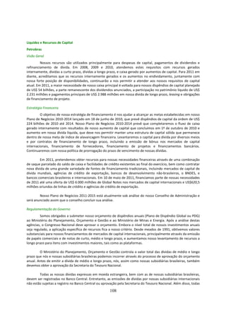 Liquidez e Recursos de Capital
Petrobras
Visão Geral
         Nossos recursos são utilizados principalmente para despesas de capital, pagamentos de dividendos e
refinanciamento de dívida. Em 2008, 2009 e 2010, atendemos estes requisitos com recursos gerados
internamente, dívidas a curto prazo, dívidas a longo prazo, e caixa gerado por aumentos de capital. Para 2011 em
diante, acreditamos que os recursos internamente gerados e os aumentos no endividamento, juntamente com
nossa forte posição de disponibilidades, continuarão a nos permitir a atender aos nossos requisitos de capital
atual. Em 2011, a maior necessidade de nosso caixa principal é voltada para nossos dispêndios de capital planejado
de US$ 54 bilhões, a parte remanescente dos dividendos anunciados, a participação no patrimônio líquido de US$
2.231 milhões e pagamentos principais de US$ 2.988 milhões em nossa dívida de longo prazo, leasing e obrigações
de financiamento de projeto.

Estratégia Financeira
         O objetivo de nossa estratégia de financiamento é nos ajudar a alcançar as metas estabelecidas em nosso
Plano de Negócios 2010-2014 lançado em 18 de junho de 2010, que prevê dispêndios de capital da ordem de US$
224 bilhões de 2010 até 2014. Nosso Plano de Negócios 2010-2014 prevê que completaremos o fluxo de caixa
gerado internamente com resultados de nosso aumento de capital que concluímos em 1º de outubro de 2010 e
aumento em nossa dívida líquida, que deve nos permitir manter uma estrutura de capital sólida que permanece
dentro de nossa meta de índice de alavancagem financeira. Levantaremos o capital para dívida por diversos meios
e por contratos de financiamento de longo prazo, incluindo a emissão de bônus nos mercados de capital
internacionais, financiamento de fornecedores, financiamento de projetos e financiamentos bancários.
Continuaremos com nossa política de prorrogação do prazo de vencimento de nossas dívidas.

        Em 2011, pretendemos obter recursos para nossas necessidades financeiras através de uma combinação
de saque parcelado do saldo de caixa e facilidades de crédito existentes ao final do exercício, bem como contratar
nova dívida de uma grande variedade de fontes de financiamento tradicionais, incluindo mercados de capital de
dívida mundiais, agências de crédito de exportação, bancos de desenvolvimento não-brasileiros, o BNDES, e
bancos comerciais brasileiros e internacionais. Em 10 de maio de 2011, financiamos parte de nossas necessidades
de 2011 até uma oferta de US$ 6.000 milhões de Global Notes nos mercados de capital internacionais e US$620,5
milhões oriundos de linhas de crédito e agências de crédito de exportação.

        Nosso Plano de Negócios 2011-2015 está atualmente sob análise do nosso Conselho de Administração e
será anunciado assim que o conselho concluir sua análise.

Regulamentação do Governo
         Somos obrigados a submeter nosso orçamento de dispêndios anuais (Plano de Dispêndio Global ou PDG)
ao Ministério do Planejamento, Orçamento e Gestão e ao Ministério de Minas e Energia. Após a análise destas
agências, o Congresso Nacional deve aprovar o orçamento. Embora o nível total de nossos investimentos anuais
seja regulado, a aplicação específica de recursos fica a nosso critério. Desde meados de 1991, obtivemos valores
substanciais para nossos financiamentos de mercados de capital internacionais, principalmente através da emissão
de papéis comerciais e de notas de curto, médio e longo prazo, e aumentamos nosso levantamento de recursos a
longo prazo para itens com investimentos maiores, tais como as plataformas.

        O Ministério do Planejamento, Orçamento e Gestão controla o valor total das dívidas de médio e longo
prazo que nós e nossas subsidiárias brasileiras podemos incorrer através do processo de aprovação do orçamento
anual. Antes de emitir a dívida de médio e longo prazo, nós, assim como nossas subsidiárias brasileiras, também
devemos obter a aprovação da Secretaria do Tesouro Nacional.

        Todas as nossas dívidas expressas em moeda estrangeira, bem com as de nossas subsidiárias brasileiras,
devem ser registradas no Banco Central. Entretanto, as emissões de dívidas por nossas subsidiárias internacionais
não estão sujeitas a registro no Banco Central ou aprovação pela Secretaria do Tesouro Nacional. Além disso, todas

                                                      108
 