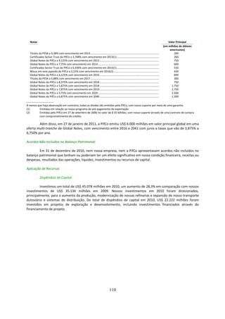 Notas                                                                                                                                                 Valor Principal
                                                                                                                                                    (em milhões de dólares
                                                                                                                                                         americanos)
  Títulos da PESA a 9,38% com vencimento em 2013.................................................................................................           200
  Certificados Senior Trust da PifCo a 3,748% com vencimento em 2013(1)............................................................                         200
  Global Notes da PifCo a 9,125% com vencimento em 2013 ....................................................................................                750
  Global Notes da PifCo a 7,75% com vencimento em 2014 ......................................................................................               600
  Certificados Senior Trust da PifCo a 6,436% com vencimento em 2015(1)............................................................                         550
  Bônus em iene japonês da PifCo a 2,15% com vencimento em 2016(2) ................................................................                         430
  Global Notes da PifCo a 6,125% com vencimento em 2016 ....................................................................................                899
  Títulos da PESA a 5,88% com vencimento em 2017.................................................................................................           300
  Global Notes da PifCo a 8,375% com vencimento em 2018 ....................................................................................                750
  Global Notes da PifCo a 5,875% com vencimento em 2018 ....................................................................................              1.750
  Global Notes da PifCo a 7,875% com vencimento em 2019 ....................................................................................              2.750
  Global Notes da PifCo a 5,75% com vencimento em 2020 ......................................................................................             2.500
  Global Notes da PifCo a 6,875% com vencimento em 2040 ....................................................................................              1.500

A menos que haja observação em contrário, todas as dívidas são emitidas pela PifCo, com nosso suporte por meio de uma garantia.
(1)      Emitidas em relação ao nosso programa de pré-pagamento de exportação.
(2)      Emitidas pela PifCo em 27 de setembro de 2006 no valor de ¥ 35 bilhões, com nosso suporte através de uma contrato de compra
         com comprometimento de crédito.

        Além disso, em 27 de janeiro de 2011, a PifCo emitiu US$ 6.000 milhões em valor principal global em uma
oferta multi-tranche de Global Notes, com vencimento entre 2016 e 2041 com juros a taxas que vão de 3,875% a
6,750% por ano.

Acordos Não Incluídos no Balanço Patrimonial

        Em 31 de dezembro de 2010, nem nossa empresa, nem a PifCo apresentavam acordos não incluídos no
balanço patrimonial que tenham ou poderiam ter um efeito significativo em nossa condição financeira, receitas ou
despesas, resultados das operações, liquidez, investimentos ou recursos de capital.

Aplicação de Recursos

            Dispêndios de Capital

         Investimos um total de US$ 45.078 milhões em 2010, um aumento de 28,3% em comparação com nossos
investimentos de US$ 35.134 milhões em 2009. Nossos investimentos em 2010 foram direcionados,
principalmente, para o aumento da produção, modernização de nossas refinarias e expansão de nosso transporte
dutoviário e sistemas de distribuição. Do total de dispêndios de capital em 2010, US$ 22.222 milhões foram
investidos em projetos de exploração e desenvolvimento, incluindo investimentos financiados através do
financiamento de projeto.




                                                                                         110
 