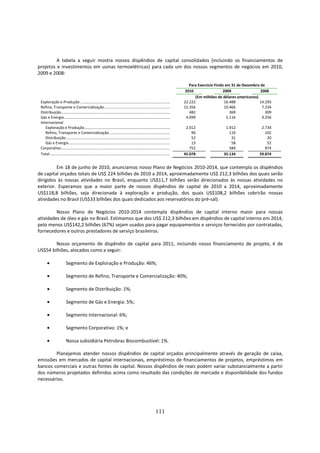 A tabela a seguir mostra nossos dispêndios de capital consolidados (incluindo os financiamentos de
projetos e investimentos em usinas termoelétricas) para cada um dos nossos segmentos de negócios em 2010,
2009 e 2008:

                                                                                                                                    Para Exercício Findo em 31 de Dezembro de
                                                                                                                                  2010                  2009               2008
                                                                                                                                       (Em milhões de dólares americanos)
 Exploração e Produção .........................................................................................                 22.222                  16.488           14.293
 Refino, Transporte e Comercialização .................................................................                          15.356                  10.466             7.234
 Distribuição............................................................................................................           482                     369               309
 Gás e Energia .........................................................................................................          4.099                   5.116             4.256
 Internacional
    Exploração e Produção.....................................................................................                    2.012                1.912               2.734
    Refino, Transporte e Comercialização ............................................................                                90                  110                 102
    Distribuição .......................................................................................................             52                   31                  20
    Gás e Energia ....................................................................................................               13                   58                  52
 Corporativo............................................................................................................            752                  584                 874
 Total .......................................................................................................................   45.078               35.134              29.874


         Em 18 de junho de 2010, anunciamos nosso Plano de Negócios 2010-2014, que contempla os dispêndios
de capital orçados totais de US$ 224 bilhões de 2010 a 2014, aproximadamente US$ 212,3 bilhões dos quais serão
dirigidos às nossas atividades no Brasil, enquanto US$11,7 bilhões serão direcionados às nossas atividades no
exterior. Esperamos que a maior parte de nossos dispêndios de capital de 2010 a 2014, aproximadamente
US$118,8 bilhões, seja direcionada à exploração e produção, dos quais US$108,2 bilhões cobrirão nossas
atividades no Brasil (US$33 bilhões dos quais dedicados aos reservatórios do pré-sal).

         Nosso Plano de Negócios 2010-2014 contempla dispêndios de capital interno maior para nossas
atividades de óleo e gás no Brasil. Estimamos que dos US$ 212,3 bilhões em dispêndios de capital interno em 2014,
pelo menos US$142,2 bilhões (67%) sejam usados para pagar equipamentos e serviços fornecidos por contratadas,
fornecedores e outros prestadores de serviço brasileiros.

        Nosso orçamento de dispêndio de capital para 2011, incluindo nosso financiamento de projeto, é de
US$54 bilhões, alocados como a seguir:

       •                 Segmento de Exploração e Produção: 46%;

       •                 Segmento de Refino, Transporte e Comercialização: 40%;

       •                 Segmento de Distribuição: 1%;

       •                 Segmento de Gás e Energia: 5%;

       •                 Segmento Internacional: 6%;

       •                 Segmento Corporativo: 1%; e

       •                 Nossa subsidiária Petrobras Biocombustível: 1%.

        Planejamos atender nossos dispêndios de capital orçados principalmente através de geração de caixa,
emissões em mercados de capital internacionais, empréstimos de financiamentos de projetos, empréstimos em
bancos comerciais e outras fontes de capital. Nossos dispêndios de reais podem variar substancialmente a partir
dos números projetados definidos acima como resultado das condições de mercado e disponibilidade dos fundos
necessários.




                                                                                                                111
 