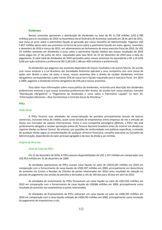 Dividendos
         Nossos acionistas aprovaram a distribuição de dividendos no total de R$ 11.728 milhões (US$ 6.780
milhões) para os resultados de 2010 na Assembleia Geral Ordinária de Acionistas realizada em 28 de abril de 2011,
que inclui os juros sobre o patrimônio líquido já aprovado por nosso Conselho de Administração. Pagamos US$
5.857 milhões deste valor aos acionistas na forma de juros sobre o patrimônio líquido em maio, agosto, novembro
e dezembro de 2010 e março de 2011, em adiantamento ao fechamento de nosso exercício fiscal de 2010. Os US$
23 milhões restantes em dividendos e juros sobre o patrimônio líquido relativo aos nossos resultados de 2010
serão pagos em 27 de junho de 2011, reajustados pela taxa SELIC de 31 de dezembro de 2010 para a data do
pagamento. O valor total de dividendos de 2010 aprovados pelos nossos acionistas foi equivalente a R$ 1,19 (US$
0,69) por ação ordinária e preferencial (R$ 3,38 (US$ 1,38) por ADS ordinária e preferencial).

         Os dividendos que pagamos aos acionistas dependem de nossos resultados e de outros fatores. De acordo
com nosso estatuto e a Lei Brasileira das Sociedades Anônimas aplicável a uma companhia com uma classe de
ações sem direito a voto, tal como a nossa, nossos acionistas têm o direito de receber dividendos mínimos
obrigatórios correspondentes a pelo menos 25% de nosso lucro líquido reajustado para o exercício fiscal. Em 2010
e 2009, pagamos o dividendo mínimo obrigatório de 25% para nossos acionistas.

         Para obter mais informações sobre nossa política de dividendos, incluindo uma descrição dos dividendos
preferenciais mínimos a que nossos acionistas preferenciais têm direito, de acordo com nosso estatuto, consulte
“Distribuição Obrigatória” e “Pagamento de Dividendos e Juros sobre o Patrimônio Líquido” no Item 10.
“Informações Adicionais—Atos Constitutivos e Contrato Social da Petrobras.”

PifCo

Visão Geral

          A PifCo financia suas atividades de comercialização de petróleo principalmente através de bancos
comerciais, incluindo linhas de crédito, assim como através de empréstimos entre empresas de nós e emissão de
títulos nos mercados de capitais internacionais. Como é uma companhia estrangeira offshore, a PifCo não está
juridicamente obrigada a receber aprovação prévia do Tesouro Nacional brasileiro antes de incorrer em dívidas ou
registrar dívidas no Banco Central. No entanto, por questões de conformidade com políticas específicas, a emissão
de qualquer dívida segue as recomendações de qualquer diretoria financeira, conselho executivo ou Conselho de
Administração, dependendo do valor principal agregado e do teor da dívida a ser emitida.

Origens de Recursos

        Fluxo de Caixa da PifCo

        Em 31 de dezembro de 2010, A PifCo possuía disponibilidades de US$ 1.197 milhões em comparação com
US$ 953 milhões em 31 de dezembro de 2009.

        As atividades operacionais da PifCo usaram caixa líquido no valor de US$10.245 milhões em 2010 em
comparação com o fornecimento de caixa líquido de US$9.397 milhões em 2009, principalmente em decorrência
do aumento em Contas a Receber de Clientes de partes relacionadas em 2010 como resultado da redução no
período de pagamento das vendas de petróleo e derivados a nós de 330 dias para 30 dias em abril de 2010.

        As atividades de investimento da PifCo forneceram um caixa líquido no valor de US$1.655 milhões em
2010 em comparação com o fornecimento de caixa líquido de US$486 milhões em 2009, principalmente como
resultado do aumento nos empréstimos a partes relacionadas.

       As atividades de financiamento da PifCo utilizaram um caixa líquido no valor de US$8.345 milhões em
2010 em comparação com o caixa líquido utilizado de US$8.245 milhões em 2009, principalmente como resultado
do pagamento de empréstimos a nós.


                                                      112
 