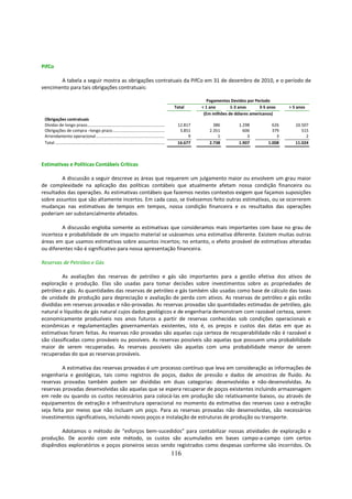 PifCo

       A tabela a seguir mostra as obrigações contratuais da PifCo em 31 de dezembro de 2010, e o período de
vencimento para tais obrigações contratuais:

                                                                                                                           Pagamentos Devidos por Período
                                                                                                              Total     < 1 ano       1-3 anos      3-5 anos    > 5 anos
                                                                                                                         (Em milhões de dólares americanos)
 Obrigações contratuais
 Dívidas de longo prazo.......................................................................                 12.817        386          1.298           626      10.507
 Obrigações de compra –longo prazo ................................................                             3.851      2.351            606           379         515
 Arrendamento operacional ...............................................................                           9          1              3             3           2
 Total ....................................................................................................    16.677      2.738          1.907         1.008      11.024



Estimativas e Políticas Contábeis Críticas

        A discussão a seguir descreve as áreas que requerem um julgamento maior ou envolvem um grau maior
de complexidade na aplicação das políticas contábeis que atualmente afetam nossa condição financeira ou
resultados das operações. As estimativas contábeis que fazemos nestes contextos exigem que façamos suposições
sobre assuntos que são altamente incertos. Em cada caso, se tivéssemos feito outras estimativas, ou se ocorrerem
mudanças nas estimativas de tempos em tempos, nossa condição financeira e os resultados das operações
poderiam ser substancialmente afetados.

         A discussão engloba somente as estimativas que consideramos mais importantes com base no grau de
incerteza e probabilidade de um impacto material se usássemos uma estimativa diferente. Existem muitas outras
áreas em que usamos estimativas sobre assuntos incertos; no entanto, o efeito provável de estimativas alteradas
ou diferentes não é significativo para nossa apresentação financeira.

Reservas de Petróleo e Gás

         As avaliações das reservas de petróleo e gás são importantes para a gestão efetiva dos ativos de
exploração e produção. Elas são usadas para tomar decisões sobre investimentos sobre as propriedades de
petróleo e gás. As quantidades das reservas de petróleo e gás também são usadas como base de cálculo das taxas
de unidade de produção para depreciação e avaliação de perda com ativos. As reservas de petróleo e gás estão
divididas em reservas provadas e não-provadas. As reservas provadas são quantidades estimadas de petróleo, gás
natural e líquidos de gás natural cujos dados geológicos e de engenharia demonstram com razoável certeza, serem
economicamente produzíveis nos anos futuros a partir de reservas conhecidas sob condições operacionais e
econômicas e regulamentações governamentais existentes, isto é, os preços e custos das datas em que as
estimativas foram feitas. As reservas não provadas são aquelas cuja certeza de recuperabilidade não é razoável e
são classificadas como prováveis ou possíveis. As reservas possíveis são aquelas que possuem uma probabilidade
maior de serem recuperadas. As reservas possíveis são aquelas com uma probabilidade menor de serem
recuperadas do que as reservas prováveis.

         A estimativa das reservas provadas é um processo contínuo que leva em consideração as informações de
engenharia e geológicas, tais como registros de poços, dados de pressão e dados de amostras de fluido. As
reservas provadas também podem ser divididas em duas categorias: desenvolvidas e não-desenvolvidas. As
reservas provadas desenvolvidas são aquelas que se espera recuperar de poços existentes incluindo armazenagem
em rede ou quando os custos necessários para colocá-las em produção são relativamente baixos, ou através de
equipamentos de extração e infraestrutura operacional no momento da estimativa das reservas caso a extração
seja feita por meios que não incluam um poço. Para as reservas provadas não desenvolvidas, são necessários
investimentos significativos, incluindo novos poços e instalação de estruturas de produção ou transporte.

        Adotamos o método de “esforços bem-sucedidos” para contabilizar nossas atividades de exploração e
produção. De acordo com este método, os custos são acumulados em bases campo-a-campo com certos
dispêndios exploratórios e poços pioneiros secos sendo registrados como despesas conforme são incorridos. Os
                                                                                                              116
 