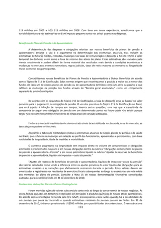 319 milhões em 2009 e US$ 519 milhões em 2008. Com base em nossa experiência, acreditamos que a
variabilidade futura nas estimativas terá um impacto pequeno tanto nos ativos quanto nas despesas.


Benefícios de Plano de Pensão e de Aposentadoria

         A determinação das despesas e obrigações relativas aos nossos benefícios de planos de pensão e
aposentadoria envolve o uso e o julgamento na determinação das estimativas atuariais. Elas incluem as
estimativas de futuras mortes, retiradas, mudanças nas taxas de remuneração e desconto a fim de refletir o valor
temporal do dinheiro, assim como a taxa de retorno dos ativos do plano. Estas estimativas são revisadas pelo
menos anualmente e podem diferir de forma material dos resultados reais devido a condições econômicas e
mudanças no mercado, eventos normativos, regras judiciais, taxas de retira maiores ou menores ou longevidade
maior ou menor dos participantes.


         Contabilizamos nossos Benefícios de Planos de Pensão e Aposentadoria e Outros Benefícios de acordo
com o Tópico de 715 de Codificação. Estas normas exigem que reconheçamos a posição a maior ou a menor dos
fundos de cada um de nossos planos de pensão ou de aposentadoria definidos como um ativo ou passivo e que
reflitam as mudanças na posição dos fundos através da “Receita geral acumulada,” como um componente
separado do patrimônio líquido.


         De acordo com os requisitos do Tópico 715 de Codificação, a taxa de desconto deve se basear no valor
presente para o pagamento da obrigação de pensão. O uso dos preceitos do Tópico 715 de Codificação no Brasil,
que está sujeito à inflação de tempos em tempos, levanta certas questões, uma vez que a capacidade da
companhia de pagar uma obrigação de pensão em um determinado ponto no futuro pode não existir porque
talvez não existam instrumentos financeiros de longo prazo de variação adequada.


         Embora o mercado brasileiro tenha demonstrado sinais de estabilidade nas taxas de juros do mercado, as
taxas de juros podem ser instáveis.

         Adotamos a tabela de mortalidade relativa a estimativas atuariais de nossos planos de pensão e de saúde
no Brasil, que refletem as mudanças em relação ao perfil dos funcionários, aposentados e pensionistas, com base
nas tabelas de longevidade, idade de invalidez e mortalidade.

        O aumento progressivo na longevidade tem impacto direto no volume de compromissos e obrigações
estimados e provisionados no plano e em nossas obrigações dentro da rubrica “Obrigações de benefícios de planos
de pensão e aposentadoria– Pensão” e em nosso patrimônio líquido na rubrica “Ajustes de reservas de benefícios
de pensão e aposentadoria, líquidos de impostos—custo da pensão.”

         “Ajustes de reservas de benefícios de pensão e aposentadoria, líquidos de impostos—custo da pensão”
são valores calculados como sendo a diferença entre os ajustes previstos do valor líquido das obrigações para as
estimativas atuariais e as variações que efetivamente ocorreram durante o período. Estes valores devem ser
amortizados e registrados nos resultados de exercícios fiscais subsequentes ao longo da expectativa de vida média
dos membros do plano de pensão. Consulte a Nota 16 de nossas demonstrações financeiras consolidadas
auditadas para o exercício findo em 31 de dezembro de 2010.

Contencioso, Autuações Fiscais e Outras Contingências

         Foram movidas ações de valores substanciais contra nós ao longo do curso normal de nossos negócios. Às
vezes, fomos acusados de derrames e liberações de derivados e produtos químicos de nossos ativos operacionais.
De acordo com a orientação fornecida pelo U.S. GAAP, provisionamos estes custos quando há a possibilidade de
um passivo que possa ser incorrido e quando estimativas razoáveis do passivo possam ser feitas. Em 31 de
dezembro de 2010, tínhamos provisionado US$760 milhões para possibilidades de contenciosos. É necessária uma
                                                        118
 