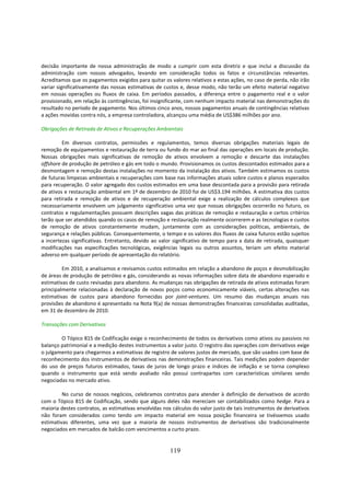 decisão importante de nossa administração de modo a cumprir com esta diretriz e que inclui a discussão da
administração com nossos advogados, levando em consideração todos os fatos e circunstâncias relevantes.
Acreditamos que os pagamentos exigidos para quitar os valores relativos a estas ações, no caso de perda, não irão
variar significativamente das nossas estimativas de custos e, desse modo, não terão um efeito material negativo
em nossas operações ou fluxos de caixa. Em períodos passados, a diferença entre o pagamento real e o valor
provisionado, em relação às contingências, foi insignificante, com nenhum impacto material nas demonstrações do
resultado no período de pagamento. Nos últimos cinco anos, nossos pagamentos anuais de contingências relativas
a ações movidas contra nós, a empresa controladora, alcançou uma média de US$386 milhões por ano.

Obrigações de Retirada de Ativos e Recuperações Ambientais

         Em diversos contratos, permissões e regulamentos, temos diversas obrigações materiais legais de
remoção de equipamentos e restauração de terra ou fundo do mar ao final das operações em locais de produção.
Nossas obrigações mais significativas de remoção de ativos envolvem a remoção e descarte das instalações
offshore de produção de petróleo e gás em todo o mundo. Provisionamos os custos descontados estimados para a
desmontagem e remoção destas instalações no momento da instalação dos ativos. Também estimamos os custos
de futuras limpezas ambientais e recuperações com base nas informações atuais sobre custos e planos esperados
para recuperação. O valor agregado dos custos estimados em uma base descontada para a provisão para retirada
de ativos e restauração ambiental em 1º de dezembro de 2010 foi de US$3.194 milhões. A estimativa dos custos
para retirada e remoção de ativos e de recuperação ambiental exige a realização de cálculos complexos que
necessariamente envolvem um julgamento significativo uma vez que nossas obrigações ocorrerão no futuro, os
contratos e regulamentações possuem descrições vagas das práticas de remoção e restauração e certos critérios
terão que ser atendidos quando os casos de remoção e restauração realmente ocorrerem e as tecnologias e custos
de remoção de ativos constantemente mudam, juntamente com as considerações políticas, ambientais, de
segurança e relações públicas. Consequentemente, o tempo e os valores dos fluxos de caixa futuros estão sujeitos
a incertezas significativas. Entretanto, devido ao valor significativo de tempo para a data de retirada, quaisquer
modificações nas especificações tecnológicas, exigências legais ou outros assuntos, teriam um efeito material
adverso em qualquer período de apresentação do relatório.

         Em 2010, a analisamos e revisamos custos estimados em relação a abandono de poços e desmobilização
de áreas de produção de petróleo e gás, considerando as novas informações sobre data de abandono esperado e
estimativas de custo revisadas para abandono. As mudanças nas obrigações de retirada de ativos estimadas foram
principalmente relacionadas à declaração de novos poços como economicamente viáveis, certas alterações nas
estimativas de custos para abandono fornecidas por joint-ventures. Um resumo das mudanças anuais nas
provisões de abandono é apresentado na Nota 9(a) de nossas demonstrações financeiras consolidadas auditadas,
em 31 de dezembro de 2010.

Transações com Derivativos

        O Tópico 815 de Codificação exige o reconhecimento de todos os derivativos como ativos ou passivos no
balanço patrimonial e a medição destes instrumentos a valor justo. O registro das operações com derivativos exige
o julgamento para chegarmos a estimativas de registro de valores justos de mercado, que são usados com base de
reconhecimento dos instrumentos de derivativos nas demonstrações financeiras. Tais medições podem depender
do uso de preços futuros estimados, taxas de juros de longo prazo e índices de inflação e se torna complexo
quando o instrumento que está sendo avaliado não possui contrapartes com características similares sendo
negociadas no mercado ativo.

         No curso de nossos negócios, celebramos contratos para atender à definição de derivativos de acordo
com o Tópico 815 de Codificação, sendo que alguns deles não mereciam ser contabilizados como hedge. Para a
maioria destes contratos, as estimativas envolvidas nos cálculos do valor justo de tais instrumentos de derivativos
não foram considerados como tendo um impacto material em nossa posição financeira se tivéssemos usado
estimativas diferentes, uma vez que a maioria de nossos instrumentos de derivativos são tradicionalmente
negociados em mercados de balcão com vencimentos a curto prazo.


                                                       119
 