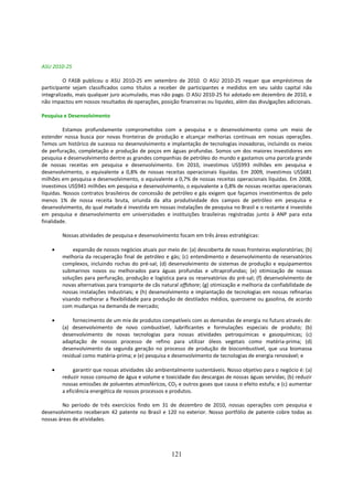 ASU 2010-25

          O FASB publicou o ASU 2010-25 em setembro de 2010. O ASU 2010-25 requer que empréstimos de
participante sejam classificados como títulos a receber de participantes e medidos em seu saldo capital não
integralizado, mais qualquer juro acumulado, mas não pago. O ASU 2010-25 foi adotado em dezembro de 2010, e
não impactou em nossos resultados de operações, posição financeiras ou liquidez, além das divulgações adicionais.

Pesquisa e Desenvolvimento

          Estamos profundamente comprometidos com a pesquisa e o desenvolvimento como um meio de
estender nossa busca por novas fronteiras de produção e alcançar melhorias contínuas em nossas operações.
Temos um histórico de sucesso no desenvolvimento e implantação de tecnologias inovadoras, incluindo os meios
de perfuração, completação e produção de poços em águas profundas. Somos um dos maiores investidores em
pesquisa e desenvolvimento dentre as grandes companhias de petróleo do mundo e gastamos uma parcela grande
de nossas receitas em pesquisa e desenvolvimento. Em 2010, investimos US$993 milhões em pesquisa e
desenvolvimento, o equivalente a 0,8% de nossas receitas operacionais líquidas. Em 2009, investimos US$681
milhões em pesquisa e desenvolvimento, o equivalente a 0,7% de nossas receitas operacionais líquidas. Em 2008,
investimos US$941 milhões em pesquisa e desenvolvimento, o equivalente a 0,8% de nossas receitas operacionais
líquidas. Nossos contratos brasileiros de concessão de petróleo e gás exigem que façamos investimentos de pelo
menos 1% de nossa receita bruta, oriunda da alta produtividade dos campos de petróleo em pesquisa e
desenvolvimento, do qual metade é investida em nossas instalações de pesquisa no Brasil e o restante é investido
em pesquisa e desenvolvimento em universidades e instituições brasileiras registradas junto à ANP para esta
finalidade.

        Nossas atividades de pesquisa e desenvolvimento focam em três áreas estratégicas:

    •       expansão de nossos negócios atuais por meio de: (a) descoberta de novas fronteiras exploratórias; (b)
        melhoria da recuperação final de petróleo e gás; (c) entendimento e desenvolvimento de reservatórios
        complexos, incluindo rochas do pré-sal; (d) desenvolvimento de sistemas de produção e equipamentos
        submarinos novos ou melhorados para águas profundas e ultraprofundas; (e) otimização de nossas
        soluções para perfuração, produção e logística para os reservatórios do pré-sal; (f) desenvolvimento de
        novas alternativas para transporte de cãs natural offshore; (g) otimização e melhoria da confiabilidade de
        nossas instalações industriais; e (h) desenvolvimento e implantação de tecnologias em nossas refinarias
        visando melhorar a flexibilidade para produção de destilados médios, querosene ou gasolina, de acordo
        com mudanças na demanda de mercado;

    •        fornecimento de um mix de produtos compatíveis com as demandas de energia no futuro através de:
        (a) desenvolvimento de novo combustível, lubrificantes e formulações especiais de produto; (b)
        desenvolvimento de novas tecnologias para nossas atividades petroquímicas e gasoquímicas; (c)
        adaptação de nossos processo de refino para utilizar óleos vegetais como matéria-prima; (d)
        desenvolvimento da segunda geração no processo de produção de biocombustível, que usa biomassa
        residual como matéria-prima; e (e) pesquisa e desenvolvimento de tecnologias de energia renovável; e

    •        garantir que nossas atividades são ambientalmente sustentáveis. Nosso objetivo para o negócio é: (a)
        reduzir nosso consumo de água e volume e toxicidade das descargas de nossas águas servidas; (b) reduzir
        nossas emissões de poluentes atmosféricos, CO2 e outros gases que causa o efeito estufa; e (c) aumentar
        a eficiência energética de nossos processos e produtos.

         No período de três exercícios findo em 31 de dezembro de 2010, nossas operações com pesquisa e
desenvolvimento receberam 42 patente no Brasil e 120 no exterior. Nosso portfólio de patente cobre todas as
nossas áreas de atividades.




                                                      121
 