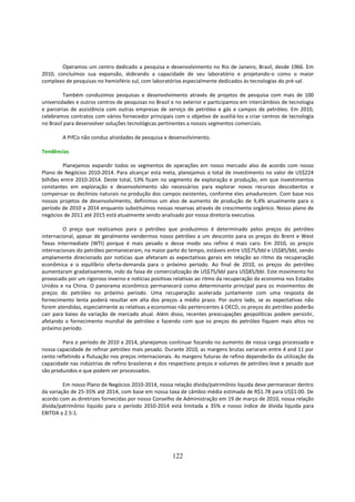 Operamos um centro dedicado a pesquisa e desenvolvimento no Rio de Janeiro, Brasil, desde 1966. Em
2010, concluímos sua expansão, dobrando a capacidade de seu laboratório e projetando-o como o maior
complexo de pesquisas no hemisfério sul, com laboratórios especialmente dedicados às tecnologias do pré-sal.

         Também conduzimos pesquisas e desenvolvimento através de projetos de pesquisa com mais de 100
universidades e outros centros de pesquisas no Brasil e no exterior e participamos em intercâmbios de tecnologia
e parcerias de assistência com outras empresas de serviço de petróleo e gás e campos de petróleo. Em 2010,
celebramos contratos com vários fornecedor principais com o objetivo de auxiliá-los a criar centros de tecnologia
no Brasil para desenvolver soluções tecnológicas pertinentes a nossos segmentos comerciais.

        A PifCo não conduz atividades de pesquisa e desenvolvimento.

Tendências

         Planejamos expandir todos os segmentos de operações em nosso mercado alvo de acordo com nosso
Plano de Negócios 2010-2014. Para alcançar esta meta, planejamos o total de investimento no valor de US$224
bilhões entre 2010-2014. Deste total, 53% ficam no segmento de exploração e produção, em que investimentos
constantes em exploração e desenvolvimento são necessários para explorar novos recursos descobertos e
compensar os declínios naturais na produção dos campos existentes, conforme eles amadurecem. Com base nos
nossos projetos de desenvolvimento, definimos um alvo de aumento de produção de 9,4% anualmente para o
período de 2010 a 2014 enquanto substituímos nossas reservas através de crescimento orgânico. Nosso plano de
negócios de 2011 até 2015 está atualmente sendo analisado por nossa diretoria executiva.

         O preço que realizamos para o petróleo que produzimos é determinado pelos preços do petróleo
internacional, apesar de geralmente vendermos nosso petróleo a um desconto para os preços do Brent e West
Texas Intermediate (WTI) porque é mais pesado e desse modo seu refino é mais caro. Em 2010, os preços
internacionais do petróleo permaneceram, na maior parte do tempo, estáveis entre US$75/bbl e US$85/bbl, sendo
amplamente direcionado por notícias que afetaram as expectativas gerais em relação ao ritmo da recuperação
econômica e o equilíbrio oferta-demanda para o próximo período. Ao final de 2010, os preços do petróleo
aumentaram gradativamente, indo da faixa de comercialização de US$75/bbl para US$85/bbl. Este movimento foi
provocado por um rigoroso inverno e notícias positivas relativas ao ritmo da recuperação da economia nos Estados
Unidos e na China. O panorama econômico permanecerá como determinante principal para os movimentos de
preços do petróleo no próximo período. Uma recuperação acelerada juntamente com uma resposta de
fornecimento lenta poderá resultar em alta dos preços a médio prazo. Por outro lado, se as expectativas não
forem atendidas, especialmente as relativas a economias não pertencentes à OECD, os preços do petróleo poderão
cair para baixo da variação de mercado atual. Além disso, recentes preocupações geopolíticas podem persistir,
afetando o fornecimento mundial de petróleo e fazendo com que os preços do petróleo fiquem mais altos no
próximo período.

         Para o período de 2010 a 2014, planejamos continuar focando no aumento de nossa carga processada e
nossa capacidade de refinar petróleo mais pesado. Durante 2010, as margens brutas variaram entre 4 and 11 por
cento refletindo a flutuação nos preços internacionais. As margens futuras de refino dependerão da utilização da
capacidade nas indústrias de refino brasileiras e dos respectivos preços e volumes de petróleo leve e pesado que
são produzidos e que podem ser processados.

         Em nosso Plano de Negócios 2010-2014, nossa relação dívida/patrimônio líquida deve permanecer dentro
da variação de 25-35% até 2014, com base em nossa taxa de câmbio média estimada de R$1.78 para US$1.00. De
acordo com as diretrizes fornecidas por nosso Conselho de Administração em 19 de março de 2010, nossa relação
dívida/patrimônio líquido para o período 2010-2014 está limitada a 35% e nosso índice de dívida líquida para
EBITDA a 2.5:1.




                                                      122
 