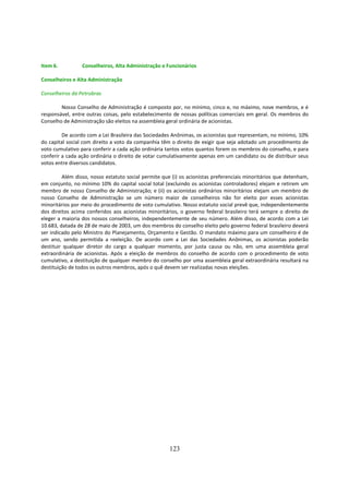 Item 6.          Conselheiros, Alta Administração e Funcionários

Conselheiros e Alta Administração

Conselheiros da Petrobras

        Nosso Conselho de Administração é composto por, no mínimo, cinco e, no máximo, nove membros, e é
responsável, entre outras coisas, pelo estabelecimento de nossas políticas comerciais em geral. Os membros do
Conselho de Administração são eleitos na assembleia geral ordinária de acionistas.

         De acordo com a Lei Brasileira das Sociedades Anônimas, os acionistas que representam, no mínimo, 10%
do capital social com direito a voto da companhia têm o direito de exigir que seja adotado um procedimento de
voto cumulativo para conferir a cada ação ordinária tantos votos quantos forem os membros do conselho, e para
conferir a cada ação ordinária o direito de votar cumulativamente apenas em um candidato ou de distribuir seus
votos entre diversos candidatos.

         Além disso, nosso estatuto social permite que (i) os acionistas preferenciais minoritários que detenham,
em conjunto, no mínimo 10% do capital social total (excluindo os acionistas controladores) elejam e retirem um
membro de nosso Conselho de Administração; e (ii) os acionistas ordinários minoritários elejam um membro de
nosso Conselho de Administração se um número maior de conselheiros não for eleito por esses acionistas
minoritários por meio do procedimento de voto cumulativo. Nosso estatuto social prevê que, independentemente
dos direitos acima conferidos aos acionistas minoritários, o governo federal brasileiro terá sempre o direito de
eleger a maioria dos nossos conselheiros, independentemente de seu número. Além disso, de acordo com a Lei
10.683, datada de 28 de maio de 2003, um dos membros do conselho eleito pelo governo federal brasileiro deverá
ser indicado pelo Ministro do Planejamento, Orçamento e Gestão. O mandato máximo para um conselheiro é de
um ano, sendo permitida a reeleição. De acordo com a Lei das Sociedades Anônimas, os acionistas poderão
destituir qualquer diretor do cargo a qualquer momento, por justa causa ou não, em uma assembleia geral
extraordinária de acionistas. Após a eleição de membros do conselho de acordo com o procedimento de voto
cumulativo, a destituição de qualquer membro do conselho por uma assembleia geral extraordinária resultará na
destituição de todos os outros membros, após o quê devem ser realizadas novas eleições.




                                                      123
 