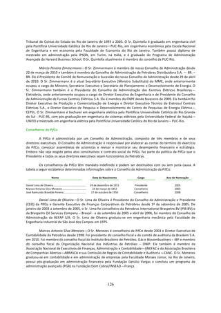Tribunal de Contas do Estado do Rio de Janeiro de 1993 a 2005. O Sr. Quintella é graduado em engenharia civil
pela Pontifícia Universidade Católica do Rio de Janeiro—PUC-Rio, em engenharia econômica pela Escola Nacional
de Engenharia e em economia pela Faculdade de Economia do Rio de Janeiro. Também possui diploma de
mestrado em administração pela IPSOA, em Turim, na Itália, e é graduado do Programa de Administração
Avançada da Harvard Business School. O Sr. Quintella atualmente é membro do conselho da PUC-Rio.

         Márcio Pereira Zimmermann—O Sr. Zimmermann é membro de nosso Conselho de Administração desde
22 de março de 2010 e também é membro do Conselho de Administração da Petrobras Distribuidora S.A. — BR. –
BR. Ele é Presidente do Comitê de Remuneração e Sucessão do nosso Conselho de Administração desde 29 de abril
de 2010. O Sr. Zimmermann é o atual Secretário Executivo (Ministro Substituto) do MME, onde anteriormente
ocupou o cargo de Ministro, Secretário Executivo e Secretário de Planejamento e Desenvolvimento de Energia. O
Sr. Zimmermann também é o Presidente do Conselho de Administração das Centrais Elétricas Brasileiras—
Eletrobrás, onde anteriormente ocupou o cargo de Diretor Executivo de Engenharia e de Presidente do Conselho
de Administração de Furnas Centrais Elétricas S.A. Ele é membro do CNPE desde fevereiro de 2009. Ele também foi
Diretor Executivo de Produção e Comercialização de Energia e Diretor Executivo Técnico da Eletrosul Centrais
Elétricas S.A., e Diretor Executivo de Pesquisa e Desenvolvimento do Centro de Pesquisas de Energia Elétrica—
CEPEL. O Sr. Zimmermann é bacharel em engenharia elétrica pela Pontifícia Universidade Católica do Rio Grande
do Sul - PUC-RS, com pós-graduação em engenharia de sistemas elétricos pela Universidade Federal de Itajubá –
UNIFEI e mestrado em engenharia elétrica pela Pontifícia Universidade Católica do Rio de Janeiro – PUC-Rio.

Conselheiros da PifCo

         A PifCo é administrada por um Conselho de Administração, composto de três membros e de seus
diretores executivos. O Conselho de Administração é responsável por elaborar as contas do término do exercício
da PifCo, convocar assembleias de acionistas e revisar e monitorar seu desempenho financeiro e estratégia.
Embora não seja exigido pelos atos constitutivos e contrato social da PifCo, faz parte da política da PifCo que o
Presidente e todos os seus diretores executivos sejam funcionários da Petrobras.

         Os conselheiros da PifCo têm mandato indefinido e podem ser destituídos com ou sem justa causa. A
tabela a seguir estabelece determinadas informações sobre o Conselho de Administração da PifCo:

                              Nome                                         Data de Nascimento        Cargo       Ano de Nomeação

Daniel Lima de Oliveira ...............................................   29 de dezembro de 1951   Presidente         2005
Marcos Antonio Silva Menezes ..................................             24 de março de 1952    Conseheiro         2003
José Raimundo Brandão Pereira ................................             27 de outubro de 1956   Conselheiro        2008

         Daniel Lima de Oliveira—O Sr. Lima de Oliveira é Presidente do Conselho de Administração e Presidente
(CEO) da PifCo e Gerente Executivo de Finanças Corporativas da Petrobras desde 1º de setembro de 2005. De
janeiro de 2003 a setembro de 2005, o Sr. Lima foi conselheiro da Petrobras International Braspetro BV (PIB BV) e
da Braspetro Oil Services Company – Brasoil - e de setembro de 2005 a abril de 2006, foi membro do Conselho de
Administração da REFAP S/A. O Sr. Lima de Oliveira graduou-se em engenharia mecânica pela Faculdade de
Engenharia Industrial de São José dos Campos em 1975.

         Marcos Antonio Silva Menezes—O Sr. Menezes é conselheiro da PifCo desde 2003 e Diretor Executivo de
Contabilidade da Petrobras desde 1998. Foi presidente do conselho fiscal e do comitê de auditoria da Braskem S.A.
em 2010. Foi membro do conselho fiscal do Instituto Brasileiro de Petróleo, Gás e Biocombustíveis – IBP e membro
do conselho fiscal da Organização Nacional das Indústrias de Petróleo – ONIP. Ele também é membro da
Associação Nacional de Executivos de Finanças, Administração e Contabilidade—ANEFAC e da Associação Brasileira
de Companhias Abertas—ABRASCA e sua Comissão de Regras de Contabilidade e Auditoria —CANC. O Sr. Menezes
graduou-se em contabilidade e em administração de empresas pela Faculdade Moraes Júnior, no Rio de Janeiro,
possui pós-graduação em administração financeira pela Fundação Getúlio Vargas e concluiu um programa de
administração avançado (PGA) na Fundação Dom Cabral/INSEAD – França.




                                                                                       126
 