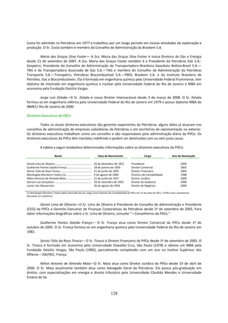 Costa foi admitido na Petrobras em 1977 e trabalhou por um longo período em nossas atividades de exploração e
produção. O Sr. Costa também é membro do Conselho de Administração da Braskem S.A.

        Maria das Graças Silva Foster— A Sra. Maria das Graças Silva Foster é nossa Diretora de Gás e Energia
desde 21 de setembro de 2007. A Sra. Maria das Graças Foster também é a Presidente da Petrobras Gás S.A.-
Gaspetro, Presidente do Conselho de Administração da Transportadora Brasileira Gasoduto Bolívia-Brasil S.A.—
TBG e da Transportadora Associada de Gás S.A.—TAG e membro do Conselho de Administração da Petrobras
Transporte S.A.—Transpetro, Petrobras Biocombustível S.A.—PBIO, Braskem S.A. e do Instituto Brasileiro de
Petróleo, Gás e Biocombustíveis. Ela é formada em engenharia química pela Universidade Federal Fluminense, tem
diploma de mestrado em engenharia química e nuclear pela Universidade Federal do Rio de Janeiro e MBA em
economia pela Fundação Getúlio Vargas.

        Jorge Luiz Zelada—O Sr. Zelada é nosso Diretor Internacional desde 3 de março de 2008. O Sr. Zelada
formou-se em engenharia elétrica pela Universidade Federal do Rio de Janeiro em 1979 e possui diploma MBA do
IBMEC/ Rio de Janeiro de 2000.

Diretores Executivos da PifCo

         Todos os atuais diretores executivos são gerentes experientes da Petrobras; alguns deles já atuaram nos
conselhos de administração de empresas subsidiárias da Petrobras e em escritórios de representação no exterior.
Os diretores executivos trabalham como um conselho e são responsáveis pela administração diária da PifCo. Os
diretores executivos da PifCo têm mandato indefinido e podem ser destituídos com ou sem justa causa.

              A tabela a seguir estabelece determinadas informações sobre os diretores executivos da PifCo:

                            Nome                                          Data de Nascimento                       Cargo             Ano de Nomeação

Daniel Lima de Oliveira .......................................................... de dezembro de 1951
                                                                              29                         Presidente                        2009
Guilherme Pontes Galvão França.......................................... de janeiro de 1959
                                                                              18                         Diretor Comercial                 2005
Sérvio Túlio da Rosa Tinoco................................................... de junho de 1955
                                                                              21                         Diretor Financeiro                2005
Mariângela Monteiro Tizatto (1)........................................... agosto de 1960
                                                                              9 de                       Diretora de Contabilidade         1998
Nilton Antonio de Almeida Maia........................................... de junho de 1957
                                                                              21                         Diretor Jurídico                  2000
Gerson Luiz Gonçalves ........................................................... de setembro de 1953
                                                                              29                         Diretor de Auditoria              2000
Juarez Vaz Wassersten                                                         26 de agosto de 1954       Diretor de Negócios               2009

(1) Mariângela Monteiro Tizatto pediu demissão de seu cargo como Diretora de Contabilidade da PifCo em 15 de maio de 2011. A PifCo está, atualmente,
buscando um substituto.


         Daniel Lima de Oliveira—O Sr. Lima de Oliveira é Presidente do Conselho de Administração e Presidente
(CEO) da PifCo e Gerente Executivo de Finanças Corporativas da Petrobras desde 1º de setembro de 2005. Para
obter informações biográficas sobre o Sr. Lima de Oliveira, consulte “—Conselheiros da PifCo.”

        Guilherme Pontes Galvão França— O Sr. França atua como Diretor Comercial da PifCo desde 1º de
outubro de 2005. O Sr. França formou-se em engenharia química pela Universidade Federal do Rio de Janeiro em
1981.

         Sérvio Túlio da Rosa Tinoco— O Sr. Tinoco é Diretor Financeiro da PifCo desde 1º de setembro de 2005. O
Sr. Tinoco é formado em economia pela Universidade Oswaldo Cruz, São Paulo (1978) e obteve um MBA pela
Fundação Getúlio Vargas, São Paulo (1983), parcialmente completado com um ano no Institut Supérieur des
Affaires – ISA/HEC, França.

          Nilton Antonio de Almeida Maia—O Sr. Maia atua como Diretor Jurídico da PifCo desde 19 de abril de
2000. O Sr. Maia atualmente também atua como Advogado Geral da Petrobras. Ele possui pós-graduação em
direito, com especializações em energia e direito tributário pela Universidade Cândido Mendes e Universidade
Estácio de Sá.



                                                                                        128
 