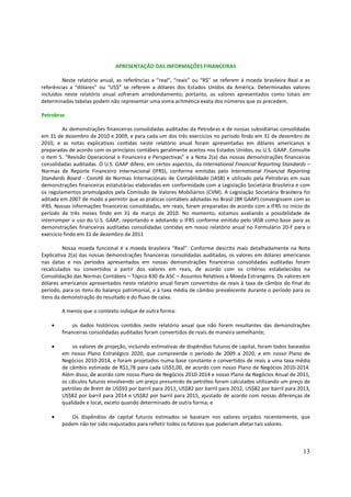 APRESENTAÇÃO DAS INFORMAÇÕES FINANCEIRAS

         Neste relatório anual, as referências a “real”, “reais” ou “R$” se referem à moeda brasileira Real e as
referências a “dólares” ou “US$” se referem a dólares dos Estados Unidos da América. Determinados valores
incluídos neste relatório anual sofreram arredondamento; portanto, os valores apresentados como totais em
determinadas tabelas podem não representar uma soma aritmética exata dos números que os precedem.

Petrobras

         As demonstrações financeiras consolidadas auditadas da Petrobras e de nossas subsidiárias consolidadas
em 31 de dezembro de 2010 e 2009, e para cada um dos três exercícios no período findo em 31 de dezembro de
2010, e as notas explicativas contidas neste relatório anual foram apresentadas em dólares americanos e
preparadas de acordo com os princípios contábeis geralmente aceitos nos Estados Unidos, ou U.S. GAAP. Consulte
o Item 5. “Revisão Operacional e Financeira e Perspectivas” e a Nota 2(a) das nossas demonstrações financeiras
consolidadas auditadas. O U.S. GAAP difere, em certos aspectos, da International Financial Reporting Standards –
Normas de Reporte Financeiro Internacional (IFRS), conforme emitidas pelo International Financial Reporting
Standards Board - Comitê de Normas Internacionais de Contabilidade (IASB) e utilizado pela Petrobras em suas
demonstrações financeiras estatutárias elaboradas em conformidade com a Legislação Societária Brasileira e com
os regulamentos promulgados pela Comissão de Valores Mobiliários (CVM). A Legislação Societária Brasileira foi
aditada em 2007 de modo a permitir que as práticas contábeis adotadas no Brasil (BR GAAP) convergissem com as
IFRS. Nossas informações financeiras consolidadas, em reais, foram preparadas de acordo com a IFRS no início do
período de três meses findo em 31 de março de 2010. No momento, estamos avaliando a possibilidade de
interromper o uso do U.S. GAAP, reportando e adotando o IFRS conforme emitido pelo IASB como base para as
demonstrações financeiras auditadas consolidadas contidas em nosso relatório anual no Formulário 20-F para o
exercício findo em 31 de dezembro de 2011

         Nossa moeda funcional é a moeda brasileira “Real”. Conforme descrito mais detalhadamente na Nota
Explicativa 2(a) das nossas demonstrações financeiras consolidadas auditadas, os valores em dólares americanos
nas datas e nos períodos apresentados em nossas demonstrações financeiras consolidadas auditadas foram
recalculados ou convertidos a partir dos valores em reais, de acordo com os critérios estabelecidos na
Consolidação das Normas Contábeis – Tópico 830 da ASC – Assuntos Relativos a Moeda Estrangeira. Os valores em
dólares americanos apresentados neste relatório anual foram convertidos de reais à taxa de câmbio do final do
período, para os itens do balanço patrimonial, e à taxa média de câmbio prevalecente durante o período para os
itens da demonstração do resultado e do fluxo de caixa.

        A menos que o contexto indique de outra forma:

    •       os dados históricos contidos neste relatório anual que não forem resultantes das demonstrações
        financeiras consolidadas auditadas foram convertidos de reais de maneira semelhante;

    •       os valores de projeção, incluindo estimativas de dispêndios futuros de capital, foram todos baseados
        em nosso Plano Estratégico 2020, que compreende o período de 2009 a 2020, e em nosso Plano de
        Negócios 2010-2014, e foram projetados numa base constante e convertidos de reais a uma taxa média
        de câmbio estimada de R$1,78 para cada US$1,00, de acordo com nosso Plano de Negócios 2010-2014.
        Além disso, de acordo com nosso Plano de Negócios 2010-2014 e nosso Plano de Negócios Anual de 2011,
        os cálculos futuros envolvendo um preço presumido de petróleo foram calculados utilizando um preço de
        petróleo de Brent de US$93 por barril para 2011, US$82 por barril para 2012, US$82 por barril para 2013,
        US$82 por barril para 2014 e US$82 por barril para 2015, ajustado de acordo com nossas diferenças de
        qualidade e local, exceto quando determinado de outra forma; e

    •      Os dispêndios de capital futuros estimados se baseiam nos valores orçados recentemente, que
        podem não ter sido reajustados para refletir todos os fatores que poderiam afetar tais valores.



                                                                                                             13
 