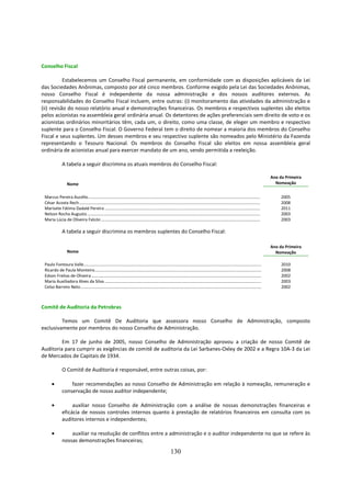 Conselho Fiscal

           Estabelecemos um Conselho Fiscal permanente, em conformidade com as disposições aplicáveis da Lei
das Sociedades Anônimas, composto por até cinco membros. Conforme exigido pela Lei das Sociedades Anônimas,
nosso Conselho Fiscal é independente da nossa administração e dos nossos auditores externos. As
responsabilidades do Conselho Fiscal incluem, entre outras: (i) monitoramento das atividades da administração e
(ii) revisão do nosso relatório anual e demonstrações financeiras. Os membros e respectivos suplentes são eleitos
pelos acionistas na assembleia geral ordinária anual. Os detentores de ações preferenciais sem direito de voto e os
acionistas ordinários minoritários têm, cada um, o direito, como uma classe, de eleger um membro e respectivo
suplente para o Conselho Fiscal. O Governo Federal tem o direito de nomear a maioria dos membros do Conselho
Fiscal e seus suplentes. Um desses membros e seu respectivo suplente são nomeados pelo Ministério da Fazenda
representando o Tesouro Nacional. Os membros do Conselho Fiscal são eleitos em nossa assembleia geral
ordinária de acionistas anual para exercer mandato de um ano, sendo permitida a reeleição.

               A tabela a seguir discrimina os atuais membros do Conselho Fiscal:

                                                                                                                                                                                          Ano da Primeira
                   Nome                                                                                                                                                                     Nomeação


 Marcus Pereira Aucélio............................................................................................................................................................            2005
 César Acosta Rech ....................................................................................................................................................................        2008
 Marisete Fátima Dadald Pereira .............................................................................................................................................                  2011
 Nelson Rocha Augusto .............................................................................................................................................................            2003
 Maria Lúcia de Oliveira Falcón ................................................................................................................................................               2003

               A tabela a seguir discrimina os membros suplentes do Conselho Fiscal:

                                                                                                                                                                                          Ano da Primeira
                   Nome                                                                                                                                                                     Nomeação

 Paulo Fontoura Valle.................................................................................................................................................................         2010
 Ricardo de Paula Monteiro.......................................................................................................................................................              2008
 Edson Freitas de Oliveira ..........................................................................................................................................................          2002
 Maria Auxiliadora Alves da Silva ..............................................................................................................................................               2003
 Celso Barreto Neto....................................................................................................................................................................        2002



Comitê de Auditoria da Petrobras

         Temos um Comitê De Auditoria que assessora nosso Conselho de Administração, composto
exclusivamente por membros do nosso Conselho de Administração.

         Em 17 de junho de 2005, nosso Conselho de Administração aprovou a criação de nosso Comitê de
Auditoria para cumprir as exigências de comitê de auditoria da Lei Sarbanes-Oxley de 2002 e a Regra 10A-3 da Lei
de Mercados de Capitais de 1934.

               O Comitê de Auditoria é responsável, entre outras coisas, por:

      •            fazer recomendações ao nosso Conselho de Administração em relação à nomeação, remuneração e
               conservação de nosso auditor independente;

      •             auxiliar nosso Conselho de Administração com a análise de nossas demonstrações financeiras e
               eficácia de nossos controles internos quanto à prestação de relatórios financeiros em consulta com os
               auditores internos e independentes;

      •            auxiliar na resolução de conflitos entre a administração e o auditor independente no que se refere às
               nossas demonstrações financeiras;

                                                                                                           130
 