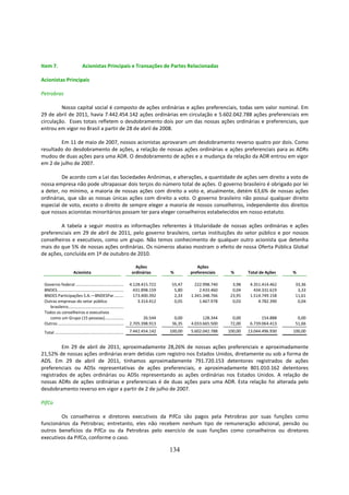 Item 7.                          Acionistas Principais e Transações de Partes Relacionadas

Acionistas Principais

Petrobras

         Nosso capital social é composto de ações ordinárias e ações preferenciais, todas sem valor nominal. Em
29 de abril de 2011, havia 7.442.454.142 ações ordinárias em circulação e 5.602.042.788 ações preferenciais em
circulação. Esses totais refletem o desdobramento dois por um das nossas ações ordinárias e preferenciais, que
entrou em vigor no Brasil a partir de 28 de abril de 2008.

        Em 11 de maio de 2007, nossos acionistas aprovaram um desdobramento reverso quatro por dois. Como
resultado do desdobramento de ações, a relação de nossas ações ordinárias e ações preferenciais para as ADRs
mudou de duas ações para uma ADR. O desdobramento de ações e a mudança da relação da ADR entrou em vigor
em 2 de julho de 2007.

         De acordo com a Lei das Sociedades Anônimas, e alterações, a quantidade de ações sem direito a voto de
nossa empresa não pode ultrapassar dois terços do número total de ações. O governo brasileiro é obrigado por lei
a deter, no mínimo, a maioria de nossas ações com direito a voto e, atualmente, detém 63,6% de nossas ações
ordinárias, que são as nossas únicas ações com direito a voto. O governo brasileiro não possui qualquer direito
especial de voto, exceto o direito de sempre eleger a maioria de nossos conselheiros, independente dos direitos
que nossos acionistas minoritários possam ter para eleger conselheiros estabelecidos em nosso estatuto.

        A tabela a seguir mostra as informações referentes à titularidade de nossas ações ordinárias e ações
preferenciais em 29 de abril de 2011, pelo governo brasileiro, certas instituições do setor público e por nossos
conselheiros e executivos, como um grupo. Não temos conhecimento de qualquer outro acionista que detenha
mais do que 5% de nossas ações ordinárias. Os números abaixo mostram o efeito de nossa Oferta Pública Global
de ações, concluída em 1º de outubro de 2010.

                                                                            Ações                    Ações
                          Acionista                                       ordinárias     %        preferenciais    %       Total de Ações   %

 Governo federal ............................................            4.128.415.722    55,47     222.998.740     3,98    4.351.414.462    33,36
 BNDES.............................................................        431.898.159     5,80       2.433.460     0,04      434.331.619     3,33
 BNDES Participações S.A.—BNDESPar .........                               173.400.392     2,33   1.341.348.766    23,95    1.514.749.158    11,61
 Outras empresas do setor público                                            3.314.412     0,05       1.467.978     0,03        4.782.390     0,04
    brasileiro...................................................
 Todos os conselheiros e executivos
    como um Grupo (15 pessoas) .................                                26.544     0,00         128.344     0,00          154.888     0,00
 Outros ............................................................     2.705.398.913    36,35   4.033.665.500    72,00    6.739.064.413    51,66
 Total ...............................................................   7.442.454.142   100,00   5.602.042.788   100,00   13.044.496.930   100,00


         Em 29 de abril de 2011, aproximadamente 28,26% de nossas ações preferenciais e aproximadamente
21,52% de nossas ações ordinárias eram detidas com registro nos Estados Unidos, diretamente ou sob a forma de
ADS. Em 29 de abril de 2011, tínhamos aproximadamente 791.720.153 detentores registrados de ações
preferenciais ou ADSs representativas de ações preferenciais, e aproximadamente 801.010.162 detentores
registrados de ações ordinárias ou ADSs representando as ações ordinárias nos Estados Unidos. A relação de
nossas ADRs de ações ordinárias e preferenciais é de duas ações para uma ADR. Esta relação foi alterada pelo
desdobramento reverso em vigor a partir de 2 de julho de 2007.

PifCo

        Os conselheiros e diretores executivos da PifCo são pagos pela Petrobras por suas funções como
funcionários da Petrobras; entretanto, eles não recebem nenhum tipo de remuneração adicional, pensão ou
outros benefícios da PifCo ou da Petrobras pelo exercício de suas funções como conselheiros ou diretores
executivos da PifCo, conforme o caso.

                                                                                         134
 