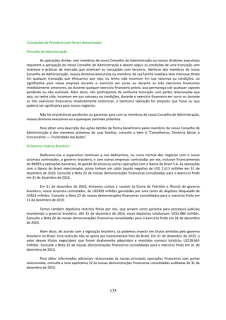 Transações da Petrobras com Partes Relacionadas

Conselho de Administração

          As operações diretas com membros de nosso Conselho de Administração ou nossos diretores executivos
requerem a aprovação do nosso Conselho de Administração e devem seguir as condições de uma transação sem
interesse e práticas de mercado que orientam as transações com terceiros. Nenhum dos membros de nosso
Conselho de Administração, nossos diretores executivos ou membros de sua família imediata teve interesse direto
em qualquer transação que efetuamos que seja, ou tenha sido incomum em sua natureza ou condições, ou
significativa para nossa empresa durante o exercício em curso ou durante os três exercícios financeiros
imediatamente anteriores, ou durante qualquer exercício financeiro prévio, que permaneça sob qualquer aspecto
pendente ou não realizada. Além disso, não participamos de nenhuma transação com partes relacionadas que
seja, ou tenha sido, incomum em sua natureza ou condições, durante o exercício financeiro em curso ou durante
os três exercícios financeiros imediatamente anteriores, e nenhuma operação foi proposta que fosse ou que
poderia ser significativa para nossos negócios.

        Não há empréstimos pendentes ou garantias para com os membros de nosso Conselho de Administração,
nossos diretores executivos ou a quaisquer parentes próximos.

        Para obter uma descrição das ações detidas de forma beneficiária pelos membros de nosso Conselho de
Administração e dos membros próximos de suas famílias, consulte o Item 6 “Conselheiros, Diretoria Sênior e
Funcionários — Titularidade das Ações”.

O Governo Federal Brasileiro

         Dedicamo-nos e esperamos continuar a nos dedicarmos, no curso normal dos negócios com o nosso
acionista controlador, o governo brasileiro, e com outras empresas controladas por ele, inclusive financiamentos
do BNDES e operações bancárias, de gestão de ativos ou outras operações com o Banco do Brasil S.A. As operações
com o Banco do Brasil mencionadas acima tinham um saldo líquido negativo de US$ 2.613 milhões em 31 de
dezembro de 2010. Consulte a Nota 22 de nossas demonstrações financeiras consolidadas para o exercício findo
em 31 de dezembro de 2010.

          Em 31 de dezembro de 2010, tínhamos contas a receber (a Conta de Petróleo e Álcool) do governo
brasileiro, nosso acionista controlador, de US$493 milhões garantidas por uma conta de depósito bloqueado de
US$53 milhões. Consulte a Nota 22 de nossas demonstrações financeiras consolidadas para o exercício findo em
31 de dezembro de 2010.

         Temos também depósitos restritos feitos por nós, que servem como garantia para processos judiciais
envolvendo o governo brasileiro. Até 31 de dezembro de 2010, esses depósitos totalizavam US$1.480 milhões.
Consulte a Nota 22 de nossas demonstrações financeiras consolidadas para o exercício findo em 31 de dezembro
de 2010.

          Além disso, de acordo com a legislação brasileira, só podemos investir em títulos emitidos pelo governo
brasileiro no Brasil. Esta restrição não se aplica aos investimentos fora do Brasil. Em 31 de dezembro de 2010, o
valor desses títulos negociáveis que foram diretamente adquiridos e mantidos conosco totalizou US$18.665
milhões. Consulte a Nota 22 de nossas demonstrações financeiras consolidadas para o exercício findo em 31 de
dezembro de 2010.

         Para obter informações adicionais relacionadas às nossas principais operações financeiras com partes
relacionadas, consulte a nota explicativa 22 às nossas demonstrações financeiras consolidadas auditadas de 31 de
dezembro de 2010.




                                                      135
 