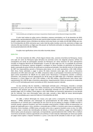 Provisões em 31 De Dezembro de
                                                                                                                                                                  2010                  2009
                                                                                                                                                               (Em milhões de dólares americanos)

 Ações trabalhistas ...............................................................................................................................                       119              71
 Ações fiscais ........................................................................................................................................                   361              94
 Ações cíveis .........................................................................................................................................                   214             272
 Ações comerciais e outras contingências..........................................................................................                                         66              63
 Total .....................................................................................................................................................              760             500


(1)             Exclui provisões para contingências contratuais e lançamentos tributários pelo Instituto Nacional do Seguro Social (INSS).

         O valor total relativo às ações contra a Petrobras, empresa controladora, em 31 de dezembro de 2010,
correspondia a aproximadamente 33,5% do valor total de ações movidas contra nós e os valores pagos por nós em
relação a ações judiciais contra a Petrobras nos últimos cinco anos foram, em média, de US$ 386 milhões por ano.
Em 31 de dezembro de 2010, estimamos que o valor total das ações movidas contra nós, excluindo os litígios cuja
natureza não seja monetária, ou litígios que não possam ser facilmente estimados no estágio atual dos processos,
era de aproximadamente US$ 38,7 bilhões.

                As ações mais significativas contra nós estão resumidas abaixo:

Ações Civis

         Em 23 de novembro de 1992, a Porto Seguro Imóveis Ltda., acionista minoritária da Petroquisa, moveu
uma ação em nome da Petroquisa (ação derivativa de acionista) contra nós alegando prejuízos sofridos em
consequência da venda da participação acionária da Petroquisa em várias empresas do setor petroquímico
incluídas no Programa Nacional de Desestatização. A autora da ação exige que nós, na qualidade de acionistas
controladores da Petroquisa, sejamos obrigados a reintegrar os danos causados ao patrimônio da Petroquisa,
desde a aprovação do preço mínimo de venda para as empresas privatizadas. Uma decisão inicial em 14 de janeiro
de 1997 nos responsabilizou perante a Petroquisa pelos danos, em um valor equivalente a US$ 3.406 milhões.
Além disso, fomos solicitados a pagar à autora 5% deste montante como ágio, bem como os honorários
advocatícios de 20% sobre este valor. Em 2006, compramos todas as participações minoritárias da Petroquisa e
agora somos proprietários de 100,0% do seu capital social. Recorremos e conseguimos cancelar a sentença;
entretanto, uma sentença recursal subsequente em 30 de março de 2004 exigiu que a Petrobras indenizasse a
Petroquisa e a Porto Seguro em US$ 2.359 milhões e US$ 590 milhões, respectivamente (este último valor
representando 5% e 20% de ágio e honorários advocatícios, respectivamente). Existe um processo em andamento
no STJ e no STF estimados para serem concluídos em 2011, buscando reverter a decisão.

         Se essa sentença não for revertida, a indenização estimada para a Petroquisa, incluindo a correção
monetária e os juros, seria de US$ 11.422 milhões. Entretanto, como a Petrobras possui 100% do capital social da
Petroquisa, não teríamos que pagar uma parte da indenização estimada em US$ 7.539 milhões. Deveremos
também pagar US$ 571 milhões à Porto Seguro e US$ 2.284 milhões em honorários advocatícios se essa decisão
não for revertida. Para mais informações sobre esta ação, consulte a Nota 18(b) de nossas demonstrações
financeiras consolidadas para o exercício findo em 31 de dezembro de 2010.

         Em 1981, a Kallium Mineração S.A. moveu uma ação contra a Companhia de Pesquisa de Recursos
Minerais – CPRM, pleiteando uma indenização de aproximadamente R$ 450 milhões relativos à rescisão
antecipada de um contrato para a exploração de uma mina de sais de potássio no Sergipe. A CPRM rescindiu o
contrato quando o governo brasileiro, que tinha concedido anteriormente à CPRM o direito de desenvolver um
projeto de exploração para a mina, cancelou a concessão para a CPRM e a transferiu para nossa ex-subsidiária, a
Petromisa. Como resultado, a CPRM moveu uma ação contra nós e o governo brasileiro como co-réus. Em 1999,
apesar de negar a maioria das reivindicações da Kallium, o tribunal nos condenou a pagar uma indenização à
Kallium pelos custos de pesquisa e exploração, correspondendo a aproximadamente US$ 1 milhão. Nós e a Kallium
recorremos da decisão e estamos aguardando uma sentença. O valor total das indenizações por danos que podem
ser pagos estará sujeito a reajuste monetário e a juros a uma taxa de 6% calculada na data em que a ação foi

                                                                                                                138
 