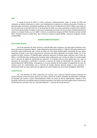 PifCo

         A moeda funcional da PifCo é o dólar americano. Substancialmente, todas as vendas da PifCo são
realizadas em dólares americanos e todo o seu endividamento é expresso em dólares americanos. Portanto, as
demonstrações financeiras consolidadas auditadas da PifCo em 31 de dezembro de 2010 e 2009, e para cada um
dos três exercícios no período findo em 31 de dezembro de 2010, e as notas explicativas contidas neste relatório
anual foram apresentadas em dólares americanos e preparadas de acordo com os princípios contábeis geralmente
aceitos nos Estados Unidos, ou U.S. GAAP e incluem as subsidiárias integrais da PifCo: Petrobras Europe Limited
(PEL), Petrobras Finance Limited (PFL), Bear Insurance Company Limited (BEAR) e Petrobras Singapore Private
Limited (PSPL).

                                       DESENVOLVIMENTOS RECENTES

Oferta Global de Ações

         Em 29 de setembro de 2010, emitimos 2.293.907.960 ações ordinárias, incluindo ações ordinárias sob a
forma de American Depositary Shares - Ações Depositárias Americanas (ADSs) e 1.788.515.136 ações preferenciais
(incluindo ações preferenciais sob a forma de ADSs em uma oferta pública global consistindo de uma oferta
registrada no Brasil e uma oferta internacional, incluindo uma oferta registrada nos Estados Unidos. Em 1º de
outubro de 2010, emitimos 75.198.838 ações ordinárias adicionais (incluindo ações ordinárias sob a forma de
ADSs) e 112.798.256 ações preferenciais (incluindo ações preferenciais sob a forma de ADSs) em conformidade
com o exercício de opção de distribuição do subscritor. O resultado total da oferta global para nós, após os
descontos de subscrição e comissões e incluindo o exercício de opção de distribuição do subscritor, foi de
aproximadamente US$70 bilhões. Empregamos os recursos líquidos da oferta global no pagamento do valor de
compra inicial em conformidade com o Contrato de Cessão Onerosa descrito abaixo e para continuar a
desenvolver todos os nossos segmentos de negócios em conformidade com nosso Plano de Negócios 2010-2014.

Cessão Onerosa

        Em 3 de setembro de 2010, celebramos um contrato com o governo federal brasileiro (Contrato de
Cessão Onerosa), através do qual o governo nos cedia o direito de conduzir atividades de exploração e produção
de petróleo, gás natural e outros hidrocarbonetos fluídos em áreas de pré-sal especificadas, sujeitos a uma
produção máxima de cinco bilhões de barris de óleo equivalente. Para obter mais informações sobre o Contrato de
Cessão Onerosa, consulte o Item 10. “Contratos Materiais — Contrato de Cessão Onerosa.”




                                                                                                             14
 