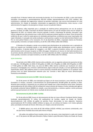 autuação fiscal. A Receita Federal está recorrendo da decisão. Em 31 de dezembro de 2010, o valor total destas
autuações correspondia a aproximadamente R$5.419 milhões (aproximadamente US$ 3.252 milhões). Nós
contestamos a avaliação dos pagamentos relativos ao petróleo importado, cujo recurso está pendente em nível
administrativo. Em relação às avaliações relacionadas ao pagamento de afretamentos, nosso recurso a nível
administrativo foi negado e nós planejamos interpor recurso no judiciário federal.

         Vendemos nafta importada para a produção de matérias-primas petroquímicas em vez de produzir
gasolina ou diesel. Em 2006, a Secretaria da Receita Federal lavrou um auto de infração contra nós em relação ao
pagamento do CIDE, um imposto sobre consumo aplicado à venda e importação de petróleo, derivados e gás
natural, alegando que não provamos que a nafta não foi usada para produzir gasolina ou diesel. Como fornecemos
evidências de que a nafta foi usada apenas em atividades petroquímicas, acreditamos que essas importações não
sejam tributáveis. A autuação está sendo analisada e continuaremos a apelar no nível administrativo federal e por
fim no nível judicial federal, se for necessário. Em 31 de dezembro de 2010, a exposição máxima da Petrobras
nesta questão, incluindo a correção monetária, era de R$ 2.196 milhões (US$1.318 milhões).

         A Petrobras foi obrigada a vender seus produtos para distribuidores de combustíveis sem a aplicação do
CIDE (um imposto por transação) devido a uma decisão judicial obtida pelos distribuidores contra o governo
federal brasileiro. A decisão judicial foi revogada e, em 2007, o governo brasileiro entrou com um processo
administrativo contra nós para recuperar os CIDEs não pagos. Interpomos um recurso no nível administrativo à luz
da primeira decisão administrativa desfavorável. Em 31 de dezembro de 2010, a exposição máxima da Petrobras
nesta questão, incluindo a correção monetária, era de R$ 1.189 milhões (US$ 714 milhões).

Ações Ambientais

         No período entre 2006 a 2010, tivemos vários acidentes, com os seguintes volumes de vazamento de óleo
em cada ano: 176.388 galões em 2010, 67.102 galões em 2009, 115.179 galões em 2008, 101.970 galões em 2007
e 77.402 galões em 2006. Além disso, nos anos de 2000 a 2002, tivemos acidentes que resultaram em vários
processos e investigações civis, criminais e administrativos, alguns ainda sem solução, e os mais significativos estão
especificados abaixo. Não podemos prever se outros processos resultarão desses acidentes ou se qualquer outro
processo teria um efeito desfavorável relevante para nós. Consulte a Nota 18(b) de nossas demonstrações
financeiras consolidadas.

         Derramamento de Janeiro de 2000—Baía da Guanabara

          Em 18 de janeiro de 2000, uma tubulação que ligava um de nossos terminais a uma refinaria na Baía de
Guanabara se rompeu, causando o derramamento de aproximadamente 341.000 galões de petróleo na Baía.
Atuamos para controlar o vazamento em um esforço para impedir que o óleo ameaçasse outras áreas. Gastamos
aproximadamente R$ 104 milhões (US$ 59 milhões) em nossos esforços de limpeza e multas cobradas pela agência
de proteção ambiental federal (IBAMA) em relação a esse derramamento, e estamos sujeitos a vários processos
judiciais que permanecem em trâmite como resultado do derramamento.

         Derramamento de julho de 2000—Curitiba

         Em 16 de julho de 2000, houve um derramamento de óleo em nossa refinaria Presidente Getúlio Vargas,
localizada aproximadamente 15 milhas (24 quilômetros) de Curitiba, capital do Estado do Paraná.
Aproximadamente 1,06 milhões de galões de petróleo foram derramados na área adjacente. Gastamos
aproximadamente R$ 74 milhões (US$42 milhões) na época, em um esforço de limpeza e em multas aplicadas
pelas autoridades do Estado do Paraná. Além disso, em relação a este derramamento:

    •        O IBAMA aplicou uma multa de R$ 168 milhões (US$101 milhões), que estamos contestando, uma
         vez que fomos multados duas vezes pela mesma infração;

    •       três ações civis públicas foram movidas contra nós, das quais a mais importante é a ação civil movida
         em 1º de janeiro de 2001 pelo Ministério Público Federal e pelo Ministério Público do Estado do Paraná

                                                        141
 