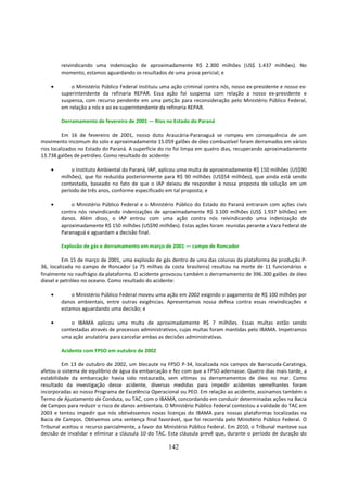 reivindicando uma indenização de aproximadamente R$ 2.300 milhões (US$ 1.437 milhões). No
        momento, estamos aguardando os resultados de uma prova pericial; e

    •       o Ministério Público Federal instituiu uma ação criminal contra nós, nosso ex-presidente e nosso ex-
        superintendente da refinaria REPAR. Essa ação foi suspensa com relação a nosso ex-presidente e
        suspensa, com recurso pendente em uma petição para reconsideração pelo Ministério Público Federal,
        em relação a nós e ao ex-superintendente da refinaria REPAR.

        Derramamento de fevereiro de 2001 — Rios no Estado do Paraná

          Em 16 de fevereiro de 2001, nosso duto Araucária-Paranaguá se rompeu em consequência de um
movimento incomum do solo e aproximadamente 15.059 galões de óleo combustível foram derramados em vários
rios localizados no Estado do Paraná. A superfície do rio foi limpa em quatro dias, recuperando aproximadamente
13.738 galões de petróleo. Como resultado do acidente:

    •       o Instituto Ambiental do Paraná, IAP, aplicou uma multa de aproximadamente R$ 150 milhões (US$90
        milhões), que foi reduzida posteriormente para R$ 90 milhões (US$54 milhões), que ainda está sendo
        contestada, baseado no fato de que o IAP deixou de responder à nossa proposta de solução em um
        período de três anos, conforme especificado em tal proposta; e

    •       o Ministério Público Federal e o Ministério Público do Estado do Paraná entraram com ações civis
        contra nós reivindicando indenizações de aproximadamente R$ 3.100 milhões (US$ 1.937 bilhões) em
        danos. Além disso, o IAP entrou com uma ação contra nós reivindicando uma indenização de
        aproximadamente R$ 150 milhões (US$90 milhões). Estas ações foram reunidas perante a Vara Federal de
        Paranaguá e aguardam a decisão final.

        Explosão de gás e derramamento em março de 2001 — campo de Roncador

          Em 15 de março de 2001, uma explosão de gás dentro de uma das colunas da plataforma de produção P-
36, localizada no campo de Roncador (a 75 milhas da costa brasileira) resultou na morte de 11 funcionários e
finalmente no naufrágio da plataforma. O acidente provocou também o derramamento de 396.300 galões de óleo
diesel e petróleo no oceano. Como resultado do acidente:

    •       o Ministério Público Federal moveu uma ação em 2002 exigindo o pagamento de R$ 100 milhões por
        danos ambientais, entre outras exigências. Apresentamos nossa defesa contra essas reivindicações e
        estamos aguardando uma decisão; e

    •       o IBAMA aplicou uma multa de aproximadamente R$ 7 milhões. Essas multas estão sendo
        contestadas através de processos administrativos, cujas multas foram mantidas pelo IBAMA. Impetramos
        uma ação anulatória para cancelar ambas as decisões administrativas.

        Acidente com FPSO em outubro de 2002

         Em 13 de outubro de 2002, um blecaute na FPSO P-34, localizada nos campos de Barracuda-Caratinga,
afetou o sistema de equilíbrio de água da embarcação e fez com que a FPSO adernasse. Quatro dias mais tarde, a
estabilidade da embarcação havia sido restaurada, sem vítimas ou derramamentos de óleo no mar. Como
resultado da investigação desse acidente, diversas medidas para impedir acidentes semelhantes foram
incorporadas ao nosso Programa de Excelência Operacional ou PEO. Em relação ao acidente, assinamos também o
Termo de Ajustamento de Conduta, ou TAC, com o IBAMA, concordando em conduzir determinadas ações na Bacia
de Campos para reduzir o risco de danos ambientais. O Ministério Público Federal contestou a validade do TAC em
2003 e tentou impedir que nós obtivéssemos novas licenças do IBAMA para nossas plataformas localizadas na
Bacia de Campos. Obtivemos uma sentença final favorável, que foi recorrida pelo Ministério Público Federal. O
Tribunal aceitou o recurso parcialmente, a favor do Ministério Público Federal. Em 2010, o Tribunal manteve sua
decisão de invalidar e eliminar a cláusula 10 do TAC. Esta cláusula prevê que, durante o período de duração do

                                                     142
 