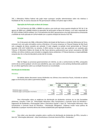 TAC, o Ministério Público Federal não pode impor quaisquer sanções administrativas sobre nós relativas à
finalidade do TAC. As outras cláusulas do TAC permanecem válidas e em pleno vigor e efeito.

             Operações de Perfuração na Bacia de Campos

         Em 3 de fevereiro de 2006, o IBAMA nos aplicou uma multa por nossa suposta violação do TAC de 11 de
agosto de 2004 com o IBAMA relativo às operações de perfuração na Bacia de Campos, a um valor reajustado de
R$ 122,9 milhões (US$74 milhões). Em 1º de dezembro de 2010, apresentamos uma ação declaratória contestando
a validade da multa aplicada em conformidade com a suposta violação da cláusula 3 do TAC.

             Poluição

         Em 15 de janeiro de 1986, o Ministério Público do Estado de São Paulo e a União dos Defensores da Terra,
entraram com uma ação civil pública contra a Petrobras e 23 outras empresas no Tribunal Estadual de São Paulo
sob a alegação de danos causados por poluição. O valor alegado na petição inicial apresentada ao Tribunal
equivale a R$ 4.217 (US$2.531); no entanto, é difícil estimar os danos reais que poderiam ser avaliados pelo
Tribunal. O Ministério Público do Estado de São Paulo declarou publicamente que seriam necessários US$ 800
milhões, em última instância, para remediar os alegados danos ambientais. O Tribunal declarou a responsabilidade
conjunta das rés e a fase de descoberta ainda não foi iniciada.

             PifCo

         Não há litígios ou processos governamentais em trâmite, ou até o conhecimento da PifCo, ameaçados
contra ela ou contra qualquer uma de suas subsidiárias, que, caso sujeitas a uma sentença desfavorável, poderiam
ter um efeito significativo sobre sua condição financeira ou lucratividade.

Distribuição de Dividendos

Petrobras

        As tabelas abaixo descrevem nossos dividendos nos últimos cinco exercícios fiscais, incluindo os valores
pagos na forma de juros sobre o patrimônio líquido.

                                                                                                          Para Exercício Findo em 31 de Dezembro de
                                                                                             2010             2009            2008         2007       2006
                                                                                                             (Em milhões de dólares americanos)

 Dividendos pagos a acionistas...........................................................         5.254         7.627         4.343         3.860       3.144
 Dividendos pagos a participações minoritárias ...............................                       45            85           404           143          69
                                                                                                  5.299         7.712         4.747         4.003       3.213



         Para informações sobre as exigências de distribuição de dividendos mínimos da Lei das Sociedades
Anônimas, consulte o Item 10. “Informações Adicionais—Atos Constitutivos e Contrato Social da Petrobras—
Pagamento de Dividendos e Participações sobre o Patrimônio Líquido” e Item 10. “Informações Adicionais—Atos
Constitutivos e Contrato Social da Petrobras – Distribuição Obrigatória”. Podemos mudar nossa política de
dividendos a qualquer momento dentro dos limites estabelecidos pela legislação brasileira.

PifCo

         Para obter uma descrição completa sobre a política de distribuição de dividendos da PifCo, consulte o
Item 10. “Informações Adicionais —Atos Constitutivos e Contrato Social da PifCo—Dividendos.”




                                                                                            143
 