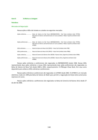 Item 9.              A Oferta e a Listagem

Petrobras

Mercados de Negociação

          Nossas ações e ADSs são listadas ou cotadas nos seguintes mercados:

          Ações ordinárias ................. Bolsa de Valores de São Paulo (BMF&BOVESPA)— São Paulo (símbolo ticker PETR3);
                                             Mercado de Valores Latinoamericanos en Euros (Latibex)—Madri, Espanha (símbolo ticker
                                             XPBR)


          Ações preferenciais ............ Bolsa de Valores de São Paulo (BMF&BOVESPA)— São Paulo (símbolo ticker PETR4);
                                           Mercado de Valores Latinoamericanos en Euros (Latibex)—Madri, Espanha (símbolo ticker
                                           XPBRA)

          ADSs ordinárias................... Bolsa de Valores de Nova York (NYSE)— Nova York (símbolo ticker PBR)

          ADSs preferenciais.............. Bolsa de Valores de Nova York (NYSE)— Nova York (símbolo ticker PBRA)

          Ações ordinárias ................. Bolsa de Comercio de Buenos Aires (BCBA)—Buenos Aires, Argentina (símbolo ticker APBR)

          Ações preferenciais ............ Bolsa de Comercio de Buenos Aires (BCBA)—Buenos Aires, Argentina (símbolo ticker
                                           APBRA)

        Nossas ações ordinárias e preferenciais são negociadas na BMF&BOVESPA desde 1968. Nossas ADSs
representando duas ações ordinárias e nossas ADSs representando duas ações preferenciais são negociadas na
Bolsa de Valores de Nova York desde 2000 e 2001, respectivamente. O JPMorgan Chase Bank, N.A. atua como
depositário para ambas as ADSs ordinárias e preferenciais.

         Nossas ações ordinárias e preferenciais são negociadas no LATIBEX desde 2002. O LATIBEX é um mercado
eletrônico criado em 1999 pela Bolsa de Valores de Madri para permitir a negociação de títulos latino-americanos
expressos em euros.

          Nossas ações ordinárias e preferenciais são negociadas na Bolsa de Comercio de Buenos Aires desde 27
de abril de 2006.




                                                                     144
 