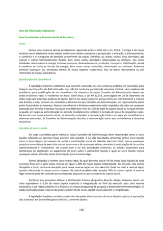 Item 10. Informações Adicionais

Atos Constitutivos e Contrato Social da Petrobras

Geral

         Somos uma empresa aberta devidamente registrada junto à CVM sob o no. 951-2. O Artigo 3 de nosso
estatuto social estabelece nosso objeto social como sendo a pesquisa, a prospecção, a extração, o processamento,
o comércio e o transporte de petróleo proveniente de poços, folhelhos ou outras rochas, seus derivados, gás
natural e outros hidrocarbonetos fluidos, bem como outras atividades relacionadas ou similares, tais como
atividades relacionadas à energia, inclusive pesquisa, desenvolvimento, produção, transporte, distribuição, venda
e comércio de todas as formas de energia, bem como outras atividades relacionadas ou similares. Podemos
conduzir quaisquer das atividades dentro de nosso objetivo corporativo, fora do Brasil, diretamente ou por
intermédio de nossas subsidiárias

Qualificação dos Conselheiros

         A legislação brasileira estabelece que somente acionistas de uma empresa poderão ser nomeados para
integrar seu Conselho de Administração, mas não há nenhuma participação acionária mínima, nem exigência de
residência, para qualificação de um conselheiro. Os membros de nosso Conselho de Administração devem ser
todos brasileiros natos e residentes no Brasil. Além disso, a Lei Nº 12.353, promulgada em 28 de dezembro de
2010, exige que empresas públicas de capital aberto nas quais o governo possua direta ou indiretamente a maioria
dos direitos a voto, incluam um conselheiro adicional em seu Conselho de Administração, um representante eleito
pelos funcionários da empresa. Nossos conselheiros e diretores executivos estão impedidos de votar em qualquer
operação que envolva empresas nas quais eles detenham mais de 10% do total do capital social ou na qual tenham
ocupado um cargo na administração no período imediatamente anterior à tomada de posse do respectivo cargo.
De acordo com nosso estatuto social, os acionistas estipulam a remuneração total a ser paga aos conselheiros e
diretores executivos. O Conselho de Administração distribui a remuneração entre seus conselheiros e diretores
executivos.

Alocação de Lucro Líquido

          Em cada assembleia geral ordinária, nosso Conselho de Administração deve recomendar como o lucro
líquido referente ao exercício fiscal anterior será alocado. A Lei das Sociedades Anônimas define lucro líquido
como o lucro depois do imposto de renda e contribuição social do referido exercício fiscal, menos quaisquer
prejuízos acumulados de exercícios sociais anteriores e de quaisquer valores alocados à participação de lucros dos
administradores e funcionários. De acordo com a Lei das Sociedades Anônimas, os valores disponíveis para
distribuição de dividendos ou pagamento de juros sobre o patrimônio líquido é igual ao lucro líquido menos
quaisquer valores alocados desse lucro líquido para a reserva legal.

         Somos obrigados a manter uma reserva legal, da qual devemos alocar 5% do nosso lucro líquido de cada
exercício fiscal até o valor dessa reserva ser igual a 20% do nosso capital integralizado. No entanto, não somos
obrigados a fazer nenhuma alocação para nossa reserva legal em um exercício fiscal no qual a reserva legal,
quando adicionada às nossas outras reservas de capital estabelecidas, exceder 30% do nosso capital. A reserva
legal somente pode ser utilizada para compensar prejuízos ou para aumento do capital social.

         Contanto que possamos efetuar a distribuição mínima obrigatória descrita abaixo, devemos alocar um
valor equivalente a 0,5% do nosso capital subscrito e integralizado no final do exercício para uma reserva
estatutária. Essa reserva destina-se a financiar os nossos programas de pesquisa e desenvolvimento tecnológico. O
saldo acumulado dessa reserva não pode exceder 5% do nosso capital social subscrito e integralizado.

         A legislação brasileira também prevê três alocações discricionárias do lucro líquido sujeitas à aprovação
dos acionistas em assembleia geral ordinária, conforme abaixo:


                                                      146
 